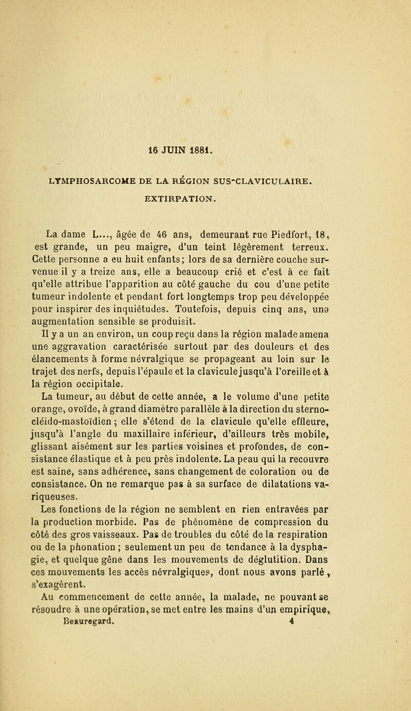 LYMPHOSARCOME DE LA REGION SUS-CLAVICULAIRE. EXTIRPATION. La dame L..., âgée de 46 ans, demeurant rue Piedfort, 18, est grande, un peu maigre, d'un teint légèrement terreux. Cette personne a eu huit enfants; lors de sa dernière couche sur- venue il y a treize ans, elle a beaucoup crié et c'est à ce fait qu'elle attribue l'apparition au côté gauche du cou d'une petite tumeur indolente et pendant fort longtemps trop peu développée pour inspirer des inquiétudes. Toutefois, depuis cinq ans, uno augmentation sensible se produisit. Il y a un an environ, un coup reçu dans la région malade amena une aggravation caractérisée surtout par des douleurs et des élancements à forme névralgique se propageant au loin sur le trajet des nerfs, depuis l'épaule et la clavicule jusqu'à l'oreille et à la région occipitale, La tumeur, au début de cette année, a le volume d'une petite orange, ovoïde, à grand diamètre parallèle à la direction du sterno- cléido-mastoïdien ; elle s'étend de la clavicule qu'elle effleure, jusqu'à l'angle du maxillaire inférieur, d'ailleurs très mobile, glissant aisément sur les parties voisines et profondes, de con- sistance élastique et à peu près indolente. La peau qui la recouvre est saine, sans adhérence, sans changement de coloration ou de consistance. On ne remarque pas à sa surface de dilatations va- riqueuses. Les fonctions de la région ne semblent en rien entravées par la production morbide. Pas de phénomène de compression du côté des gros vaisseaux. Pas de troubles du côté de la respiration ou de la phonation ; seulement un peu de tendance à la dyspha- gie, et quelque gêne dans les mouvements de déglutition. Dans ces mouvements les accès névralgiques, dont nous avons parlé , s'exagèrent. Au commencement de cette année, la malade, ne pouvant se résoudre à une opération, se met entre les mains d'un empirique,