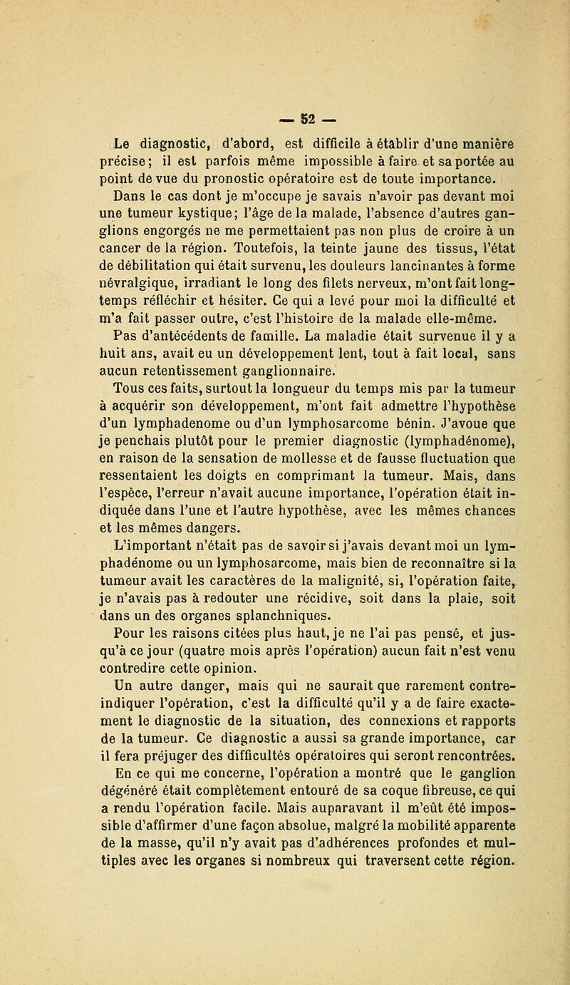 Le diagnostic, d'abord, est difficile à établir d'une manière précise ; il est parfois même impossible à faire et sa portée au point de vue du pronostic opératoire est de toute importance. Dans le cas dont je m'occupe je savais n'avoir pas devant moi une tumeur kystique; l'âge de la malade, l'absence d'autres gan- glions engorgés ne me permettaient pas non plus de croire à un cancer de la région. Toutefois, la teinte jaune des tissus, l'état de débilitation qui était survenu, les douleurs lancinantes à forme névralgique, irradiant le long des filets nerveux, m'ont fait long- temps réfléchir et hésiter. Ce qui a levé pour moi la difficulté et m'a fait passer outre, c'est l'histoire de la malade elle-même. Pas d'antécédents de famille. La maladie était survenue il y a huit ans, avait eu un développement lent, tout à fait local, sans aucun retentissement ganglionnaire. Tous ces faits, surtout la longueur du temps mis par la tumeur à acquérir son développement, m'ont fait admettre l'hypothèse d'un lymphadenome ou d'un lymphosarcome bénin. J'avoue que je penchais plutôt pour le premier diagnostic (lymphadenome), en raison de la sensation de mollesse et de fausse fluctuation que ressentaient les doigts en comprimant la tumeur. Mais, dans l'espèce, l'erreur n'avait aucune importance, l'opération était in- diquée dans l'une et l'autre hypothèse, avec les mêmes chances et les mêmes dangers. L'important n'était pas de savoir si j'avais devant moi un lym- phadenome ou un lymphosarcome, mais bien de reconnaître si la tumeur avait les caractères de la malignité, si, l'opération faite, je n'avais pas à redouter une récidive, soit dans la plaie, soit dans un des organes splanchniques. Pour les raisons citées plus haut, je ne l'ai pas pensé, et jus- qu'à ce jour (quatre mois après l'opération) aucun fait n'est venu contredire cette opinion. Un autre danger, mais qui ne saurait que rarement contre- indiquer l'opération, c'est la difficulté qu'il y a de faire exacte- ment le diagnostic de la situation, des connexions et rapports de la tumeur. Ce diagnostic a aussi sa grande importance, car il fera préjuger des difficultés opératoires qui seront rencontrées. En ce qui me concerne, l'opération a montré que le ganglion dégénéré était complètement entouré de sa coque fibreuse, ce qui a rendu l'opération facile. Mais auparavant il m'eût été impos- sible d'affirmer d'une façon absolue, malgré la mobilité apparente de la masse, qu'il n'y avait pas d'adhérences profondes et mul- tiples avec les organes si nombreux qui traversent cette région.