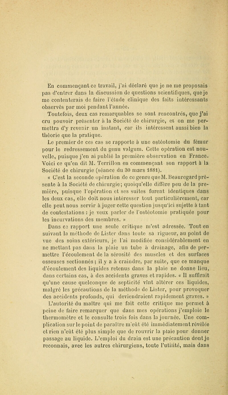 En commençant ce travail, j'ai déclaré que je ne me proposais pas d'entrer dans la discussion de questions scientifiques, que je me contenterais de faire l'étude clinique des faits intéressants observés par moi pendant Tannée. Toutefois, deux cas remarquables se sont rencontrés, que j'ai cru pouvoir présenter à la Société de chirurgie, et on me per- mettra d'y revenir un instant, car ils intéressent aussi bien la théorie que la pratique. Le premier de ces cas se rapporte à une ostéotomie du fémur pour le redressement du genu valgum. Cette opération est nou- velle, puisque j'en ai publié la première observation en France. Voici ce qu'en dit M. Terrillon en commençant son rapport à la Société de chirurgie (séance du 30 mars 1881). « C'est la seconde opération de ce genre que M. Beauregard pré- sente à la Société de chirurgie; quoiqu'elle diffère peu de la pre- mière, puisque l'opération et ses suites furent identiques dans les deux cas, elle doit nous intéresser tout particulièrement, car elle peut nous servir à juger cette question jusqu'ici sujette à tant de contestations : je veux parler de l'ostéotomie pratiquée pour les incurvations des membres, » Dans C3 rapport une seule critique m'est adressée. Tout en suivant la méthode de Lister dans toute sa rigueur, au point de vue des soins extérieurs, je l'ai modifiée considérablement en ne mettant pas dans la plaie un tube à drainage, afin de per- mettre l'écoulement de la sérosité des muscles et des surfaces osseuses sectionnés ; il y a à craindre, par suite, que ce manque d'écoulement des liquides retenus dans la plaie ne donne lieu, dans certains cas, à des accidents graves et rapides. « Il suffirait qu'une cause quelconque de septicité vînt altérer ces liquides, malgré les précautions de la méthode de Lister, pour provoquer des accidents profonds, qui deviendraient rapidement graves. » L'autorité du maître qui me fait cette critique me permet à peine de faire remarquer que dans mes opérations j'emploie le thermomètre et le consulte trois fois dans la journée. Une com- plication sur le point de paraître m'eût été immédiatement révélée et rien n'eût été plus simple que de rouvrir la plaie pour donner passage au liquide. L'emploi du drain est une précaution dont je reconnais, avec les autres chirurgiens, toute l'utilité, mais dans