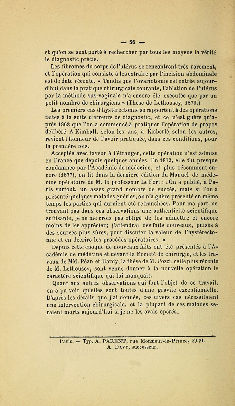 et qu'on se sent porté à rechercher par tous les moyens la vérité le diagnostic précis. Les fibromes du corps de l'utérus se rencontrent très rarement, et l'opération qui consiste à les extraire par l'incision abdominale est de date récente. « Tandis que l'ovariotomie est entrée aujour- d'hui dans la pratique chirurgicale courante, l'ablation de l'utérus par la méthode sus-vaginale n'a encore été exécutée que par un petit nombre de chirurgiens.» (Thèse de Lethousey, 1879.) Les premiers cas d'hystérectomie se rapportent à des opérations faites à la suite d'erreurs de diagnostic, et ce n'est guère qu'a- près 1863 que l'on a commencé à pratiquer l'opération de propos délibéré. A Kimball, selon les ans, à Kœberlé, selon les autres, revient l'honneur de l'avoir pratiquée, dans ces conditions, pour la première fois. Acceptée avec faveur à l'étranger, cette opération n'est admise en France que depuis quelques années. En 1872, elle fut presque condamnée par l'Académie de médecine, et plus récemment en- core (1877), on lit dans la dernière édition du Manuel de méde- cine opératoire de M. le professeur Le Fort: «On a publié, à Pa- ris surtout, un assez grand nombre de succès, mais si l'on a présenté quelques malades guéries, on n'a guère présenté en même temps les parties qui auraient été retranchées. Pour ma part, ne trouvant pas dans ces observations une authenticité scientifique suffisante, je ne me crois pas obligé de les admettre et encore moins de les apprécier; j'attendrai des faits nouveaux, puisés à des sources plus sûres, pour discuter la valeur de l'hystérecto- mie et en décrire les procédés opératoires. » Depuis cette époque de nouveaux faits ont été présentés à l'A- cadémie de médecine et devant la Société de chirurgie, et les tra- vaux de MM. Péan et Hardy, la thèse de M. Pozzi, celle plus récente de M. Lethousey, sont venus donner à la nouvelle opération le caractère scientifique qui lui manquait. Quant aux autres observations qui font l'objet de ce travail, on a pu voir qu'elles sont toutes d'une gravité exceptionnelle. D'après les détails que j'ai donnés, ces divers cas nécessitaient une intervention chirurgicale, et la plupart de ces malades se- raient morts aujourd'hui si je ne les avais opérés. Paris. — Typ. A. PARENT, rue Monsieur-le-Prince, Si9-31. A. DA.VY, successeur.