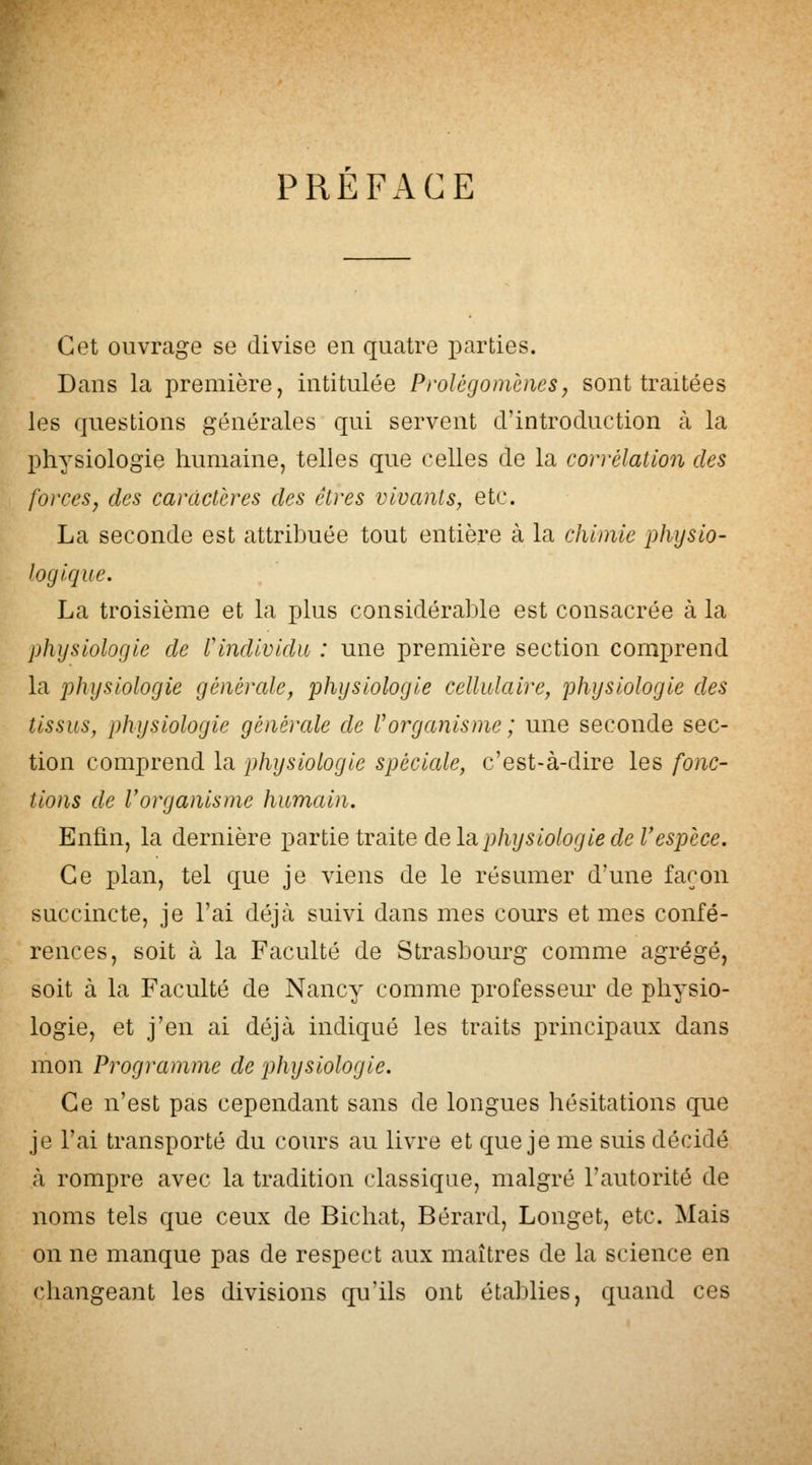 PREFACE Cet ouvrage se divise en quatre parties. Dans la première, intitulée Prolégomènesj sont traitées les questions générales qui servent d'introduction à la physiologie humaine, telles que celles de la corrélation des forces^ des caractères des êtres vivants, etc. La seconde est attribuée tout entière à la chimie physio- logique. La troisième et la plus considérable est consacrée à la physiologie de l'individu : une première section comprend la physiologie générale, physiologie cellulaire, physiologie des tissus, physiologie générale de Vorganisme; une seconde sec- tion comprend la physiologie spéciale, c'est-à-dire les fonc- tions de Vorganisme humain. Enfin, la dernière ^OiViiQivsàiQdiQlai physiologie de V espèce. Ce plan, tel que je viens de le résumer d'une façon succincte, je l'ai déjà suivi dans mes cours et mes confé- rences, soit à la Faculté de Strasbourg comme agrégé, soit à la Faculté de Nancy comme professeui* de physio- logie, et j'en ai déjà indiqué les traits principaux dans mon Programme de physiologie. Ce n'est pas cependant sans de longues hésitations que je l'ai transporté du cours au livre et que je me suis décidé à rompre avec la tradition classique, malgré l'autorité de noms tels que ceux de Bichat, Bérard, Longet, etc. Mais on ne manque pas de respect aux maîtres de la science en changeant les divisions qu'ils ont établies, quand ces