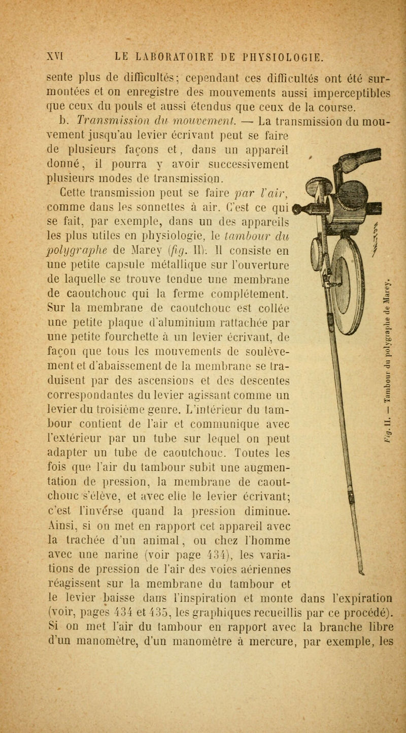 sente plus de difficultés: cependant ces difficultés ont été sur- montées et on enregistre des mouvements aussi imperceptibles que ceux du pouls et aussi étendus que ceux de la course. h. Transmission du mouvement. — La transmission du mou- vement jusqu'au levier écrivant peut se faire de plusieurs façons et, dans un appareil donné, il pourra y avoir successivement plusieurs modes de transmission. Cette transmission peut se faire par l'air, comme dans les sonnettes à air. C'est ce qui se fait, par exemple, dans un des appareils les plus utiles en physiologie, le tambour clu polygraphe de Marey ifig. 11). 11 consiste en une petite capsule métallique sur l'ouverture de laquelle se trouve tendue une membrane de caoutchouc qui la ferme complètement. Sur la membrane de caoutchouc est collée une petite plaque d'aluminium rattachée par une petite fourchette à un levier écrivant, de façon que tous les mouvements de soulève- ment et d'abaissement de la membrane se tra- duisent par des ascensions et des descentes correspondantes du levier agissant comme un levier du troisième genre. L'intérieur du tam- bour contient de l'air et communique avec l'extérieur par un tube sur lequel on peut adapter un tube de caoutchouc. Toutes les fois que l'air du tambour subit une augmen- tation de pression, la membrane de caout- chouc s'élève, et avec elle le levier écrivant; c'est l'inverse quand la pression diminue. Ainsi, si on met en rapport cet appareil avec la trachée d'un animal, ou chez l'homme avec une narine (voir page 43 i), les varia- tions de pression de l'air des voies aériennes \ réagissent sur la membrane du tambour et le levier baisse dans l'inspiration et monte dans l'expiration (voir, pages 434 et 435, les graphiques recueillis par ce procédé). Si on met l'air du tambour en rapport avec la branche libre d'un manomètre, d'un manomètre à mercure, par exemple, les