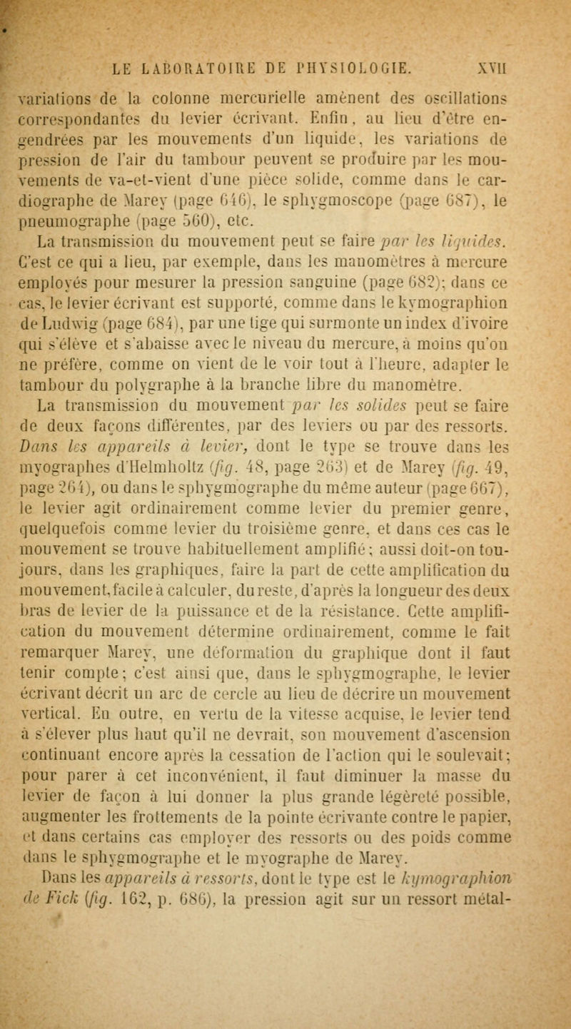 varialions de la colonne morcurielle amènent des oscillations correspondantes du levier écrivant. Knfin, au lieu d'être en- gendrées par les mouvements d'un liquide, les variations de pression de l'air du tambour peuvent se produire par les mou- vements de va-et-vient d'une pièce solide, comme dans le car- diographe de Marey (page Gi6), le spliygmoscope (page G87), le pneumograplie (page 560), etc. La transmission du mouvement peut se Mre par les liquides. C'est ce qui a lieu, par exemple, dans les manomètres à mercure employés pour mesurer la pression sanguine (page 082): dans ce cas, le levier écrivant est supporté, comme dans le kymographion de Ludwig (page 684), par une tige qui surmonte un index d'ivoire qui s'élève et s'abaisse avec le niveau du mercure, à moins qu'où ne préfère, comme on vient de le voir tout à llieure, adapter le tambour du polygraphe à la branche libre du manomètre. La transmission du mouvement par les solides peut se faire de deux façons différentes, par des leviers ou par des ressorts. Dans les appareils à levier, dont le type se trouve dans les myographes dllelmhollz (fig. 48, page 263) et de Marey (fig. 49, page 26 i), ou dans le sphygmographe du même auteur (page 667), le levier agit ordinairement comme levier du premier genre, quelquefois comme levier du troisième genre, et dans ces cas le mouvement se trouve habituellement amplifié; aussi doit-on tou- jours, dans les graphiques, faire la part de cette amplification du mouvement,facile à calculer, dureste, d'après la longueur des deux bras de levier de la puissance et de la résistance. Celte amplifi- cation du mouvement détermine ordinairement, comme le fait remarquer Marey, une déformation du graphique dont il faut tenir compte ; c'est ainsi que, dans le sphygmographe, le levier écrivant décrit un arc de cercle au lieu de décrire un mouvement vertical. En outre, en verlu de la vitesse acquise, le levier tend à s'élever plus haut qu'il ne devrait, son mouvement d'ascension continuant encore après la cessation de l'action qui le soulevait; pour parer à cet inconvénient, il faut diminuer la masse du levier de façon à lui donner la plus grande légèreté possible, augmenter les frottements de la pointe écrivante contre le papier, t't dans certains cas employer des ressorts ou des poids comme dans le sphygmographe et le myographe de Marey. Dans les appareils à ressorts, dont le type est le kymographion de Fick {fig. 162, p. 686), la pression agit sur un ressort métal-