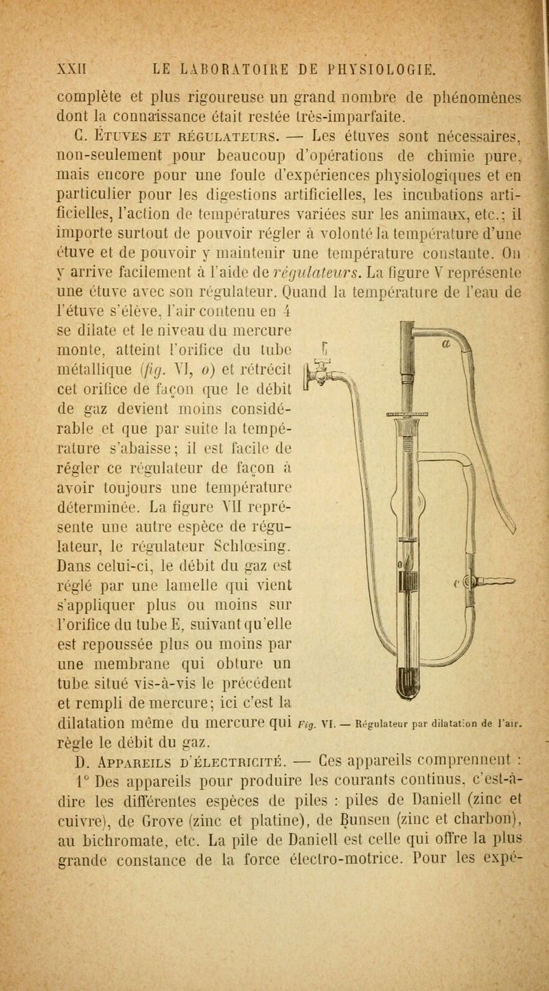 complète et plus rigoureuse un grand nombre de phénomènes dont la connaissance était restée très-imparfaite. G. Étuves et régulateurs. — Les étuves sont nécessaires, non-seulement pour beaucoup d'opérations de chimie pure, mais encore pour une foule d'expériences physiologiques et en particulier pour les digestions artificielles, les incubations arti- ficielles, l'action de températures variées sur les animaux, etc.; il importe surtout de pouvoir régler à volonté la température d'une étuve et de pouvoir y maintenir une température constante. On y arrive facilement à l'aide de régulateurs. La flgure V représente une étuve avec son régulateur. Quand la température de l'eau de l'étuve s'élève, l'air contenu en 4 se dilate et le niveau du mercure monte, atteint l'orifice du tube métallique \f\g. Yl, o) et rétrécit cet orifice de façon que le débit de gaz devient moins considé- rable et que par suite la tempé- rature s'abaisse; il est facile de régler ce régulateur de façon à avoir toujours une température déterminée. La figure YU repré- sente une autre espèce de régu- lateur, le régulateur Schlœsing. Dans celui-ci, le débit du gaz est réglé par une lamelle qui vient s'appliquer plus ou moins sur l'orifice du tube E, suivant qu'elle est repoussée plus ou moins par une membrane qui obture un tube situé vis-à-vis le précédent et rempli de mercure; ici c'est la dilatation même du mercure qui Pig. VI. — Régulateur par dilatation de l'air. règle le débit du gaz. D. Appareils d'électricité. — Ces appareils comprennent : r Des appareils pour produire les courants continus, c'est-à- dire les différentes espèces de piles : piles de Daniell (zinc et cuivre), de Grove (zinc et platine), de Bunsen (zinc et charbon), au bichromate, etc. La pile de Daniell est celle qui offre la plus grande constance de la force électro-motrice. Pour les expé-