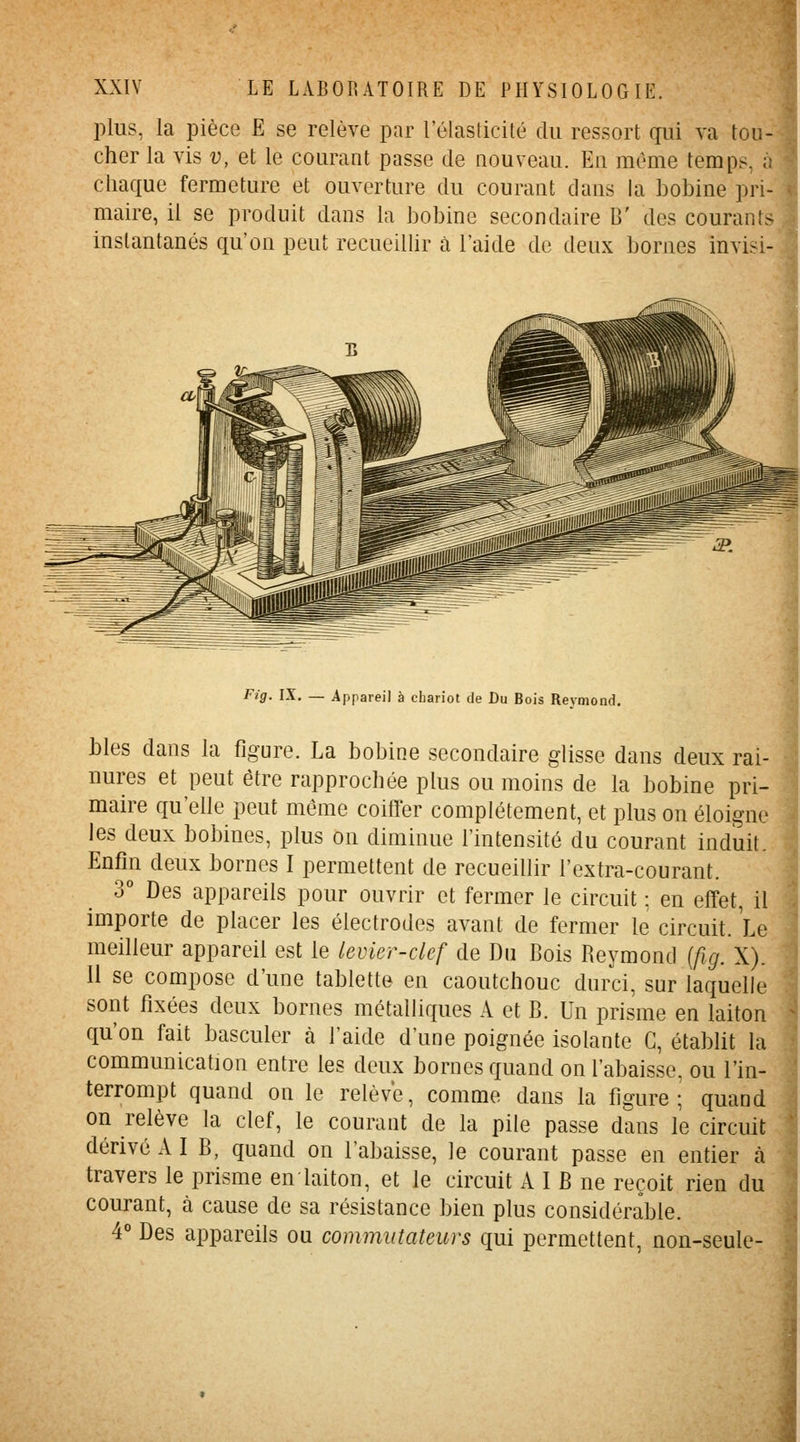 plus, la pièce E se relève par l'élasticité du ressort gui va tou- cher la vis î;, et le courant passe de nouveau. En même temps, à chaque fermeture et ouverture du courant dans la bobine pri- maire, il se produit dans la bobine secondaire B' des courants instantanés qu'on peut recueiUir à l'aide de deux bornes invisi- Fig. IX. — Appareil à chariot de Du Bois Reymond. bles dans la figure. La bobine secondaire glisse dans deux rai- nures et peut être rapprochée plus ou moins de la bobine pri- maire qu'elle peut même coiffer complètement, et plus on éloigne les deux bobines, plus on diminue l'intensité du courant induit. Enfin deux bornes I permettent de recueillir l'extra-courant. 3° Des appareils pour ouvrir et fermer le circuit ; en effet, il importe de placer les électrodes avant de fermer le circuit. Le meilleur appareil est le levier-clef de Du Bois Reymond {fig. X). Il se compose d'une tablette en caoutchouc durci, sur laquelle sont fixées deux bornes métalliques A et B. Un prisme en laiton qu'on fait basculer à l'aide d'une poignée isolante G, établit la communication entre les deux bornes quand on l'abaisse, ou l'in- terrompt quand on le relève, comme dans la figure; quand on relève la clef, le courant de la pile passe dans le circuit dérivé A I B, quand on l'abaisse, le courant passe en entier à travers le prisme en laiton, et le circuit A I B ne reçoit rien du courant, à cause de sa résistance bien plus considérable. 4° Des appareils ou commutateurs qui permettent, non-seule- I