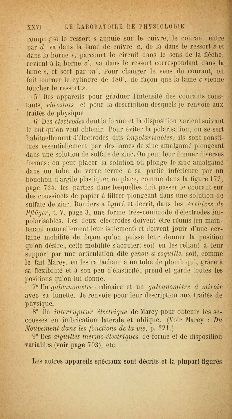 rompu; si le ressort s appuie sur le cuivre, le courant entre par cl, va dans la lame de cuivre a, de là dans le ressort s et dans la borne e, parcourt le circuit dans le sens de la flèche, revient à la borne e\ va dans le ressort correspondant dans la lame c, et sort par w'. Pour changer le sens du courant, on fait tourner le cylindre de 180% de façon que la lame c vienne toucher le ressort s. 5° Des appareils pour graduer l'intensité des courants cons- tants, rhéostats, et pour la description desquels je renvoie aux traités de physique. G° Des électrodes dont la forme et la disposition varient suivant le but qu'on veut obtenir. Pour éviter la polarisation, on se sert habituellement d'électrodes dits impolarisables; ils sont consti- tués essentiellement par des lames de zinc amalgamé plongeant dans une solution de sulfate de zinc. On peut leur donner diverses formes; on peut placer la solution où plonge le zinc amalgamé dans un tube de verre fermé à sa partie inférieure par un bouchon d'argile plastique; on place, comme dans la figure 172, page 724, les parties dans lesquelles doit passer le courant sur des coussinets de papier à filtrer plongeant dans une solution de sulfate de zinc. Donders a figuré et décrit, dans les Archives de Pfli'iger, t. V, page 3, une forme très-commode d'électrodes im- polarisables. Les deux électrodes doivent être réunis (en main- tenant naturellement leur isolement) et doivent jouir d'une cer- taine mobilité de façon qu'on puisse leur donner la position qu'on désire; cette mobilité s'acquiert soit en les reliant à leur support par une articulation dite genou à coquille, soit, comme le fait Marey, en les rattachant à un tube de plomb qui, grâce à sa flexibilité et à son peu d'élasticité, prend et garde toutes les positions qu'on lui donne. 7° Un galvanomètre ordinaire et un galvanomètre à miroir avec sa lunette. Je renvoie pour leur description aux traités de physique. 8° Un interrupteur électrique de Marey pour obtenir les se- cousses en imbrication latérale et oblique. (Voir Marey : Du Mouvement dans les fonctions de la vie, p. 321.) 9 Des aiguilles thermo-électriques de forme et de disposition Yariabbs (voir page 7Ô3), etc. Les autres appareils spéciaux sont décrits et la plupart figurés