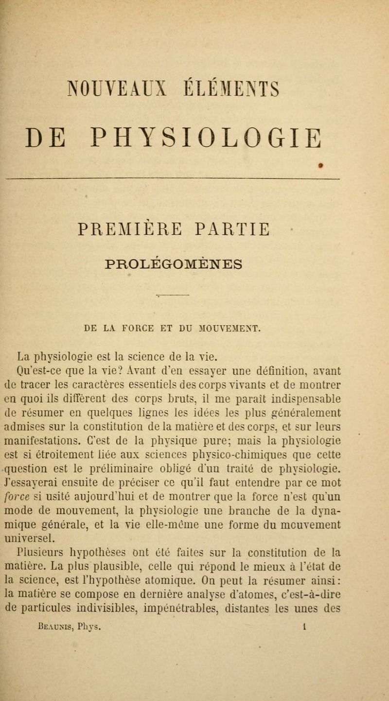 NOUVEAU ÉLÉMENTS DE PHYSIOLOGIE PREMIÈRE PARTIE • PROLÉGOMÈNES DE LA FORCE ET DU MOUVEMENT. La physiologie est la science de la yie. Qu'est-ce que la vie? Avant d'en essayer une définition, avant de tracer les caractères essentiels des corps vivants et de montrer en quoi ils diffèrent des corps bruts, il me paraît indispensable de résumer en quelques lignes les idées les plus généralement admises sur la constitution de la matière et des corps, et sur leurs manifestations. C'est de la physique pure; mais la physiologie est si étroitement liée aux sciences physico-chimiques que cette question est le préliminaire obligé d'un traité de physiologie. J'essayerai ensuite de préciser ce qu'il faut entendre par ce mot force si usité aujourd'hui et de montrer que la force n'est qu'un mode de mouvement, la physiologie une branche de la dyna- mique générale, et la vie elle-même une forme du mouvement universel. Plusieurs hypothèses ont été faites sur la constitution de la matière. La plus plausible, celle qui répond le mieux à l'état de la science, est l'hypothèse atomique. On peut la résumer ainsi: la matière se compose en dernière analyse d'atomes, c'est-à-dire de particules indivisibles, impénétrables, distantes les unes des