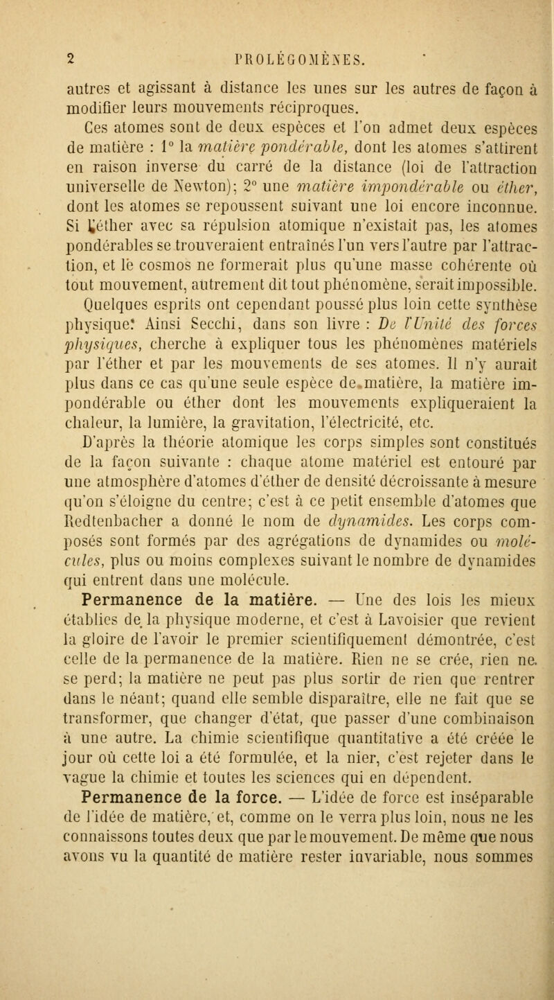 autres et agissant à distance les unes sur les autres de façon à modifier leurs mouvements réciproques. Ces atomes sont de deux espèces et l'on admet deux espèces de matière : 1° la matière pondérable, dont les atomes s'attirent en raison inverse du carré de la distance (loi de l'attraction universelle de îsewton); 2° une matière impondérable ou éther, dont les atomes se repoussent suivant une loi encore inconnue. Si téther avec sa répulsion atomique n'existait pas, les atomes pondérables se trouveraient entraînés l'un vers l'autre par l'attrac- tion, et lé cosmos ne formerait plus qu'une masse cohérente où tout mouvement, autrement dit tout phénomène, serait impossible. Quelques esprits ont cependant poussé plus loin cette synthèse physique! Ainsi Secchi, dans son livre : Do l'Unité des forces physiques, cherche à exphquer tous les phénomènes matériels par l'éther et par les mouvements de ses atomes. Il n'y aurait plus dans ce cas qu'une seule espèce de.matière, la matière im- pondérable ou éther dont les mouvements expUqueraient la chaleur, la lumière, la gravitation, l'électricité, etc. D'après la théorie atomique les corps simples sont constitués de la façon suivante : chaque atome matériel est entouré par une atmosphère d'atomes d'éther de densité décroissante à mesure qu'on s'éloigne du centre; c'est à ce petit ensemble d'atomes que Redtenbacher a donné le nom de dynamides. Les corps com- posés sont formés par des agrégations de dynamides ou molé- cules, plus ou moins complexes suivant le nombre de dynamides qui entrent dans une molécule. Permanence de la matière. — Une des lois les mieux établies de la physique moderne, et c'est à Lavoisier que revient la gloire de l'avoir le premier scientifiquement démontrée, c'est celle de la permanence de la matière. Rien ne se crée, rien ne. se perd; la matière ne peut pas plus sortir de rien que rentrer dans le néant; quand elle semble disparaître, elle ne fait que se transformer, que changer d'état, que passer d'une combinaison à une autre. La chimie scientifique quantitative a été créée le jour où cette loi a été formulée, et la nier, c'est rejeter dans le vague la chimie et toutes les sciences qui en dépendent. Permanence de la force. — L'idée de force est inséparable de l'idée de matière, et, comme on le verra plus loin, nous ne les connaissons toutes deux que par le mouvement. De môme que nous avons vu la quantité de matière rester invariable, nous sommes i