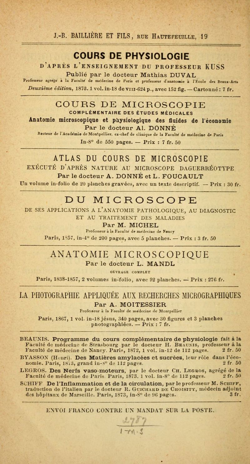 COURS DE PHYSIOLOGIE d'après l'enseignement du professeur KUSS Publié par le docteur Mathias DUVAL Professeur agrège à la Faculté de médecine de Paris et professeur d'anatomie à l'École des Beaux-ArU Deuxième édition, 1873.1 vol. in-18 de viii-624 p., avec 152 fig. — Cartonné : 7 fr. COURS DE MIGROSGOPIE COMPLÉMENTAIRE DES ÉTUDES MÉDICALES Anatomie microscopique et physiologique des fluides de réconomie Par le docteur Al. DONNÉ Recteur de l'Académie de Montpellier, ex-chef de clini<(ue de la Faculté de médecine d» Paris In-8° de 550 pages. — Prix : 7 fr. 50 ATLAS DU COURS DE MICROSCOPIE EXÉCUTÉ d'après NATURE AU MICROSCOPE DAGUERRÉOTYPE Par le docteur A. DONNÉ et L. FOUCAULT Un volume in-folio de 20 planches gravées, avec un texte descriptif. — Prix : 30 fr. DU MICROSCOPB DE SES APPLICATIONS A l'ANATOMIE PATHOLOGIQUE, AU DIAGNOSTIC ET AU TRAITEMENT DES MALADIES Par M. MICHEL Professeur à la Faculté' de médecine de Nancy Paris, 1S57, in-4° de 200 pages, avec 5 planches. — Prix : 3 fr. 50 ANATOMIE MICROSCOPIQUE Par le docteur L. MANDL OCVRAGE COMPLET Paris, 1838-1857, 2 volumes in-folio, avec 92 planches. — Prix : 27G fr. LA PHOTOGRAPHIE APPLIQUÉE AUX RECHERCHES MICROGRAPHIOUES Par A. MOITESSIER Professeur à la Faculté de médecine de Monipellirr Paris, 1867, 1 vol. in-18 jésus, 340 pages, avec 30 figures et 3 planches pnotogiaphiées. — Prix : 7 fr. BEAUXIS. Programme du cours complémentaire de physiologie fait à la Faculté de médecine de Strasbourg par le docteur H. Beaunis, professeur à la Faculté de médecine de Nancy. Pari?, 1872, 1 vol. in-12 de 112 pages. 2 fr. 50 BYASSOX (H.nri). Des Matières amylacées et sucrées, leur rôle dans l'éco- nomie. Paris, 18(3, grand in-s'^ de? 112 pages. 2 fr. 50 LEGR08. Des Nerfs vaso-moteurs, par le docteur Ch. Legeos, agrégé de la Faculté de médecine de Paris Paris, 1873. 1 vol. in-8 de 112 pages. 2 fr. 50 SUHIFF De l'Inflammation et de la circulation, par le professeur M. Sciiiff, traduction de l'italien par le docteur R. Guick.a.kd de Choisity, médecin adjoint des hôpitaux do Marseille. Pari.s, 1873, in-8 de KG pages. 3 fr. ENVOI FRANCO CONTRE UN MANDAT SUR LA POSTE. - ' / f