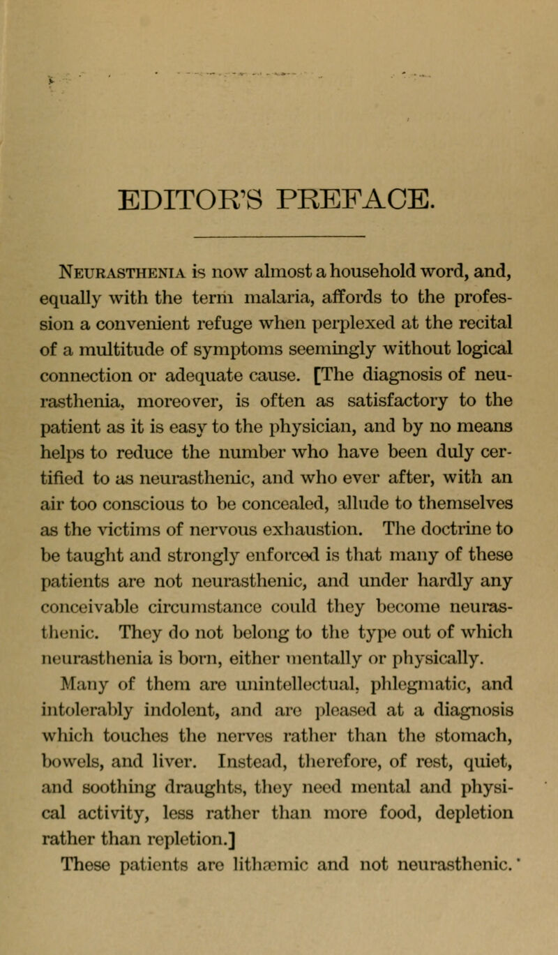 EDITOR'S PREFACE. Neurasthenia is now almost a household word, and, equally with the term malaria, affords to the profes- sion a convenient refuge when perplexed at the recital of a multitude of symptoms seemingly without logical connection or adequate cause. [The diagnosis of neu- rasthenia, moreover, is often as satisfactory to the patient as it is easy to the physician, and by no means helps to reduce the number who have been duly cer- tified to as neurasthenic, and who ever after, with an air too conscious to be concealed, allude to themselves as the victims of nervous exhaustion. The doctiine to be taught and strongly enforced is that many of these patients are not neurasthenic, and under hardly any conceivable circumstance could they become neui'as- thenic. They do not belong to the type out of which neurasthenia is born, either mentally or physically. Many of them are unintellectual, phlegmatic, and intolerably indolent, and are jileased at a diagnosis which touches the nerves ratlier than the stomach, bowels, and liver. Instead, therefore, of rest, quiet, and soothing draughts, they need mental and physi- cal activity, less rather than more food, depletion rather than repletion.] These patients are litha^mic and not neurasthenic.'