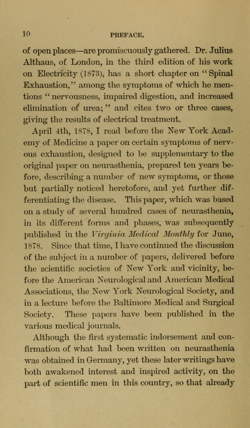 of open places—are promiscuously gathered. Dr. Julius Althaus, of London, in the third edition of his work on Electricity (1S73), has a short chapter on Spinal Exhaustion, among the symptoms of which he men- tions  nervousness, impaired digestion, and increased elimination of urea;  and cites two or three cases, giving the results of electrical treatment. April 4th, 1878, I read before the New York Acad- emy of Medicine a paper on certain symptoms of nerv- ous exhaustion, designed to he supplementary to the original paper on neurasthenia, prepared ten years be- fore, describing a number of new symptoms, or those but partially noticed heretofore, and yet further dif- ferentiating the disease. This paper, which was based on a study of several hundred cases of neurasthenia, in its different forms and phases, was subsequently published in the Virginia Medical Monthly for June, 1878. Since that time, I have continued the discussion of the subject in a number of papers, delivered before the scientific societies of New York and vicinity, be- fore the American Neurological and American Medical Associations, the New York Neurological Society, and in a lecture before the Baltimore Medical and Surgical Society. These papers have been published in the various medical journals. Although the first systematic indorsement and con- firmation of what had been written on neurasthenia was obtained in Germany, yet these later writings have both awakened interest and inspired activity, on the part of scientific men in this country, so that already