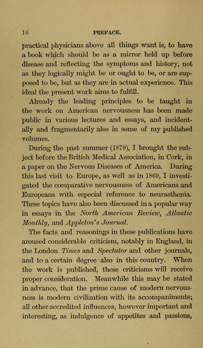 practical physicians above all things want is, to have a book which should be as a mirror held up before disease and reflecting the symptoms and history, not as they logically might be or ought to be, or are sup- posed to be, but as they are in actual experience. This ideal the present work aims to fulfill. Already the leading principles to be taught in the work on American nervousness has been made pubhc in various lectures and essays, and incident- ally and fragmentarily also in some of my pubhshed volumes. During the past summer (1879), I brought the sub- ject before the British Medical Association, in Cork, in a paper on the Nervous Diseases of America. During this last visit to Europe, as well as in 1869, I investi- gated the comparative nervousness of Americans and Europeans with especial reference to neurasthenia. These topics have also been discussed in a popular way in essays in the North American Beview, Atlantic Monthly, and Appleton'^s Journal. The facts and reasonings in these publications have aroused considerable criticism, notably in England, in the London Times and Spectator and other journals, and to a certain degree also in this country. When the work is published, these criticisms will receive proper consideration. Meanwhile this may be stated in advance, that the prime cause of modem nervous- ness is modern civilization with its accompaniments; all other accredited influences, however important and interesting, as indulgence of appetites and passions,