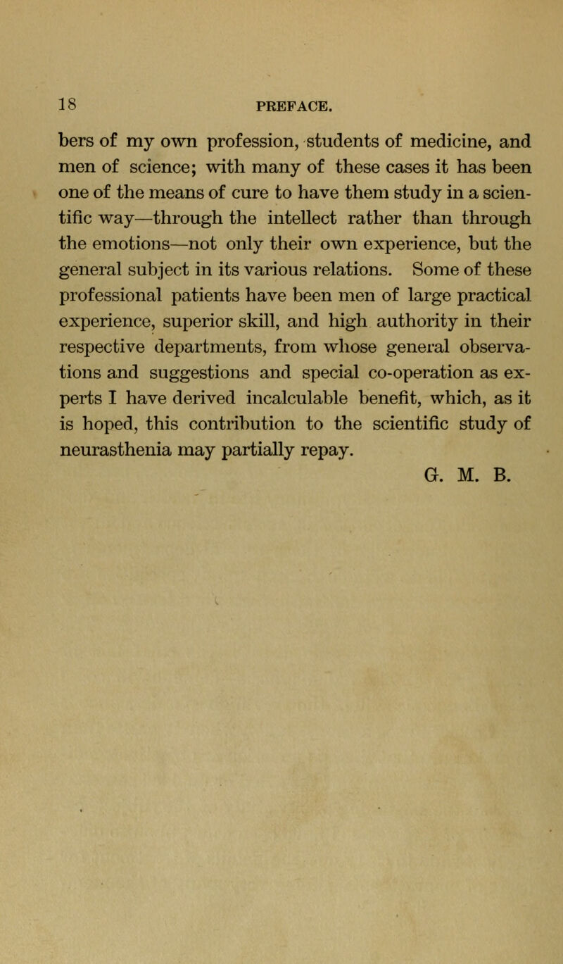 bers of my own profession, students of medicine, and men of science; with many of these cases it has been one of the means of cure to have them study in a scien- tific way—through the intellect rather than through the emotions—not only their own experience, but the general subject in its various relations. Some of these professional patients have been men of large practical experience, superior skill, and high authority in their respective departments, from whose general observa- tions and suggestions and special co-operation as ex- perts I have derived incalculable benefit, which, as it is hoped, this contribution to the scientific study of neurasthenia may partially repay. G. M. B.