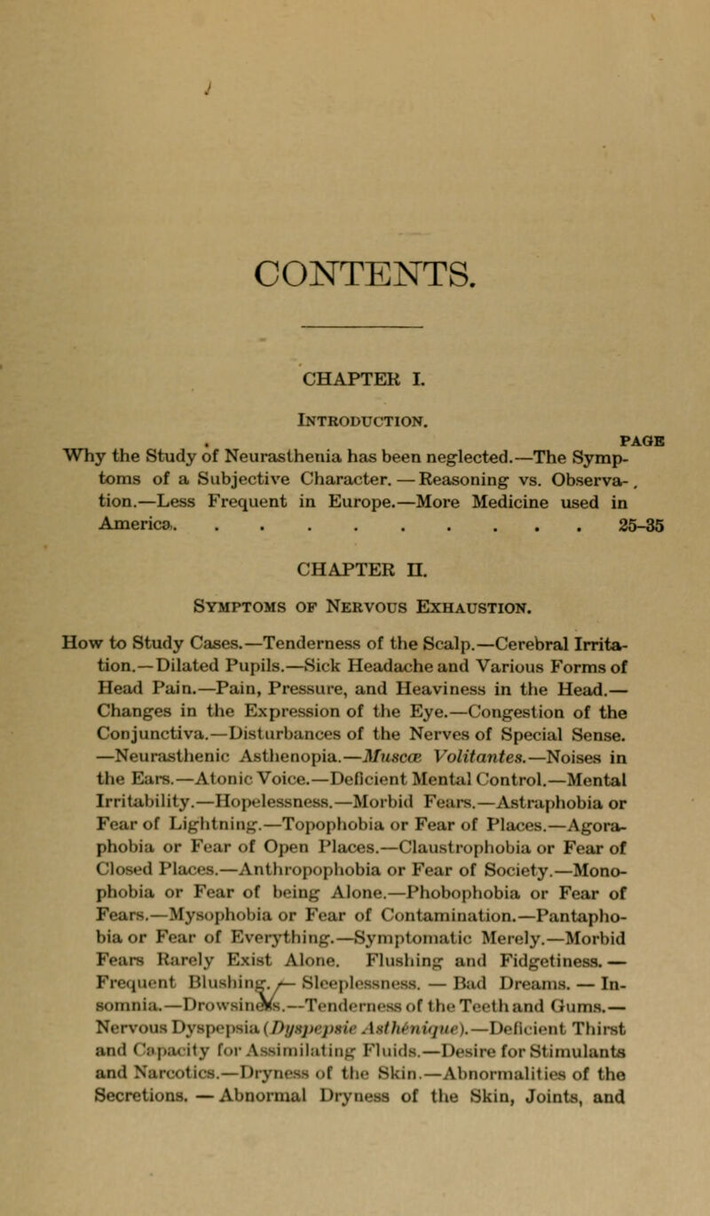 CONTENTS. CHAPTER I. Introduction. PAOB Why the Study of Neurasthenia has been neglected.—The Symp- toms of a Subjective Character.—Reasoning vs. Observa-, tion.—Less Frequent in Europe.—More Medicine used in America 25-35 CHAPTER n. Symptoms of Nervous Exhaustion. How to Study Cases.—Tenderness of the Scalp.—Cerebral Irrita- tion.—Dilated Pupils.—Sick Headache and Various Forms of Head Pain.—Pain, Pressure, and Heaviness in the Head.— Changes in the Expression of the Eye.—Congestion of the Conjunctiva.—Disturbances of the Nerves of Special Sense. —Neurasthenic Asthenopia.—Muscce. Volitantes.—Noises in the Ears.—Atonic Voice.—Deficient Mentiil Control.—Mental Irritability.—Hopelessness.—Morbid Fears.—Astraphobia or Fear of Lightning.—Topophobia or Fear of Places.—Agora- phobia or Fear of Open Places.—Claustrophobia or Fear of Closed Places.—Anthropophobia or Fear of Society.—Mono- phobia or Fear of being Alone.—Phobophobia or Fear of Fears.—Mysophobia or Fear of Contamination.—Pantapho- bia or Fear of Everj'thing.—Symptomatic Merely.—Morbid Fears Rarely E.xist Alone. Flushing and Fidgetiness. — Frequent Blusbing. »^ Sleeplessness. — Bud Dreams. — In- somnia.—Drowsin^s.—Tenderness of the Teeth and Gum.s.— Nervous Dyspepsia (/>y.s;v7)«iV Asth^nujtte).—Deficient Thirst and Citpacity for Assiniiliiling Fluids.—Desire for Stimulants and Narcotics.—Dryness of the Skin.—Abnormalilies of the Secretions. — Abnormal Dryness of the Skin, Joints, and