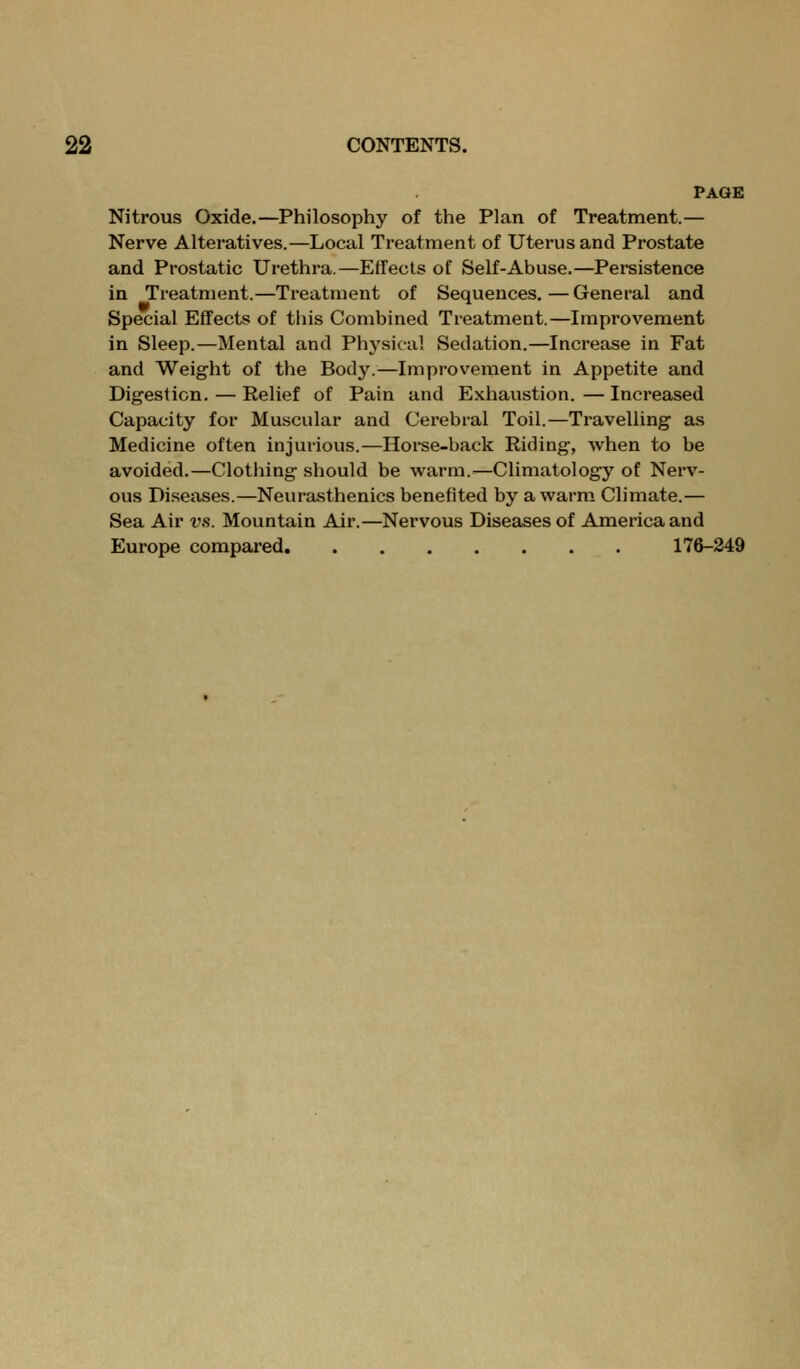 PAGE Nitrous Oxide,—Philosophy of the Plan of Treatment.— Nerve Alteratives.—Local Treatment of Uterus and Prostate and Prostatic Urethra.—Effects of Self-Abuse.—Pei-sistence in Treatment.—Treatment of Sequences.—General and Special Effects of this Combined Treatment.—Improvement in Sleep.—Mental and Physical Sedation.—Increase in Fat and Weight of the Body.—Improvement in Appetite and Digestion. — Relief of Pain and Exhaustion. — Increased Capacity for Muscular and Cerebral Toil.—Travelling as Medicine often injurious.—Horse-back Riding, when to be avoided.—Clothing should be warm.—Climatology of Nerv- ous Diseases.—Neurasthenics benefited by a warm Climate.— Sea Air vs. Mountain Air.—Nervous Diseases of America and Europe compared 176-249