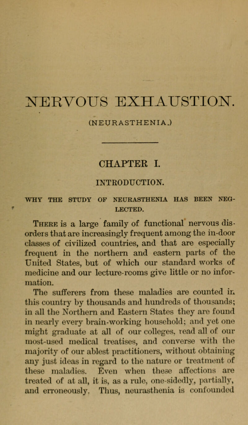 NERVOUS EXHAUSTIOK. (NEURASTHENIA.) CHAPTER I. INTRODUCTION. WHY THE STUDY OF NEURASTHENIA HAS BEEN NEG- LECTED. There is a large family of functional nervous dis- orders that are increasingly frequent among the in-door classes of civilized countries, and that are especially frequent in the northern and eastern parts of the United States, but of which our standard works of medicine and our lecture-rooms give little or no infor- mation. The sufferers from these maladies are counted in this country by thousands and hundreds of thousands; in all the Northern and Eastern States they are found in nearly every brain-working household; and yet one might graduate at all of our colleges, read all of our most-used medical treatises, and converse with the majority of our ablest practitionei-s, without obtaining any just ideas in regard to the nature or treatment of these maladies. Even when these affections are treated of at all, it is, as a rule, one-sidedly, i)artially, and erroneously. Thus, neurasthenia is confounded