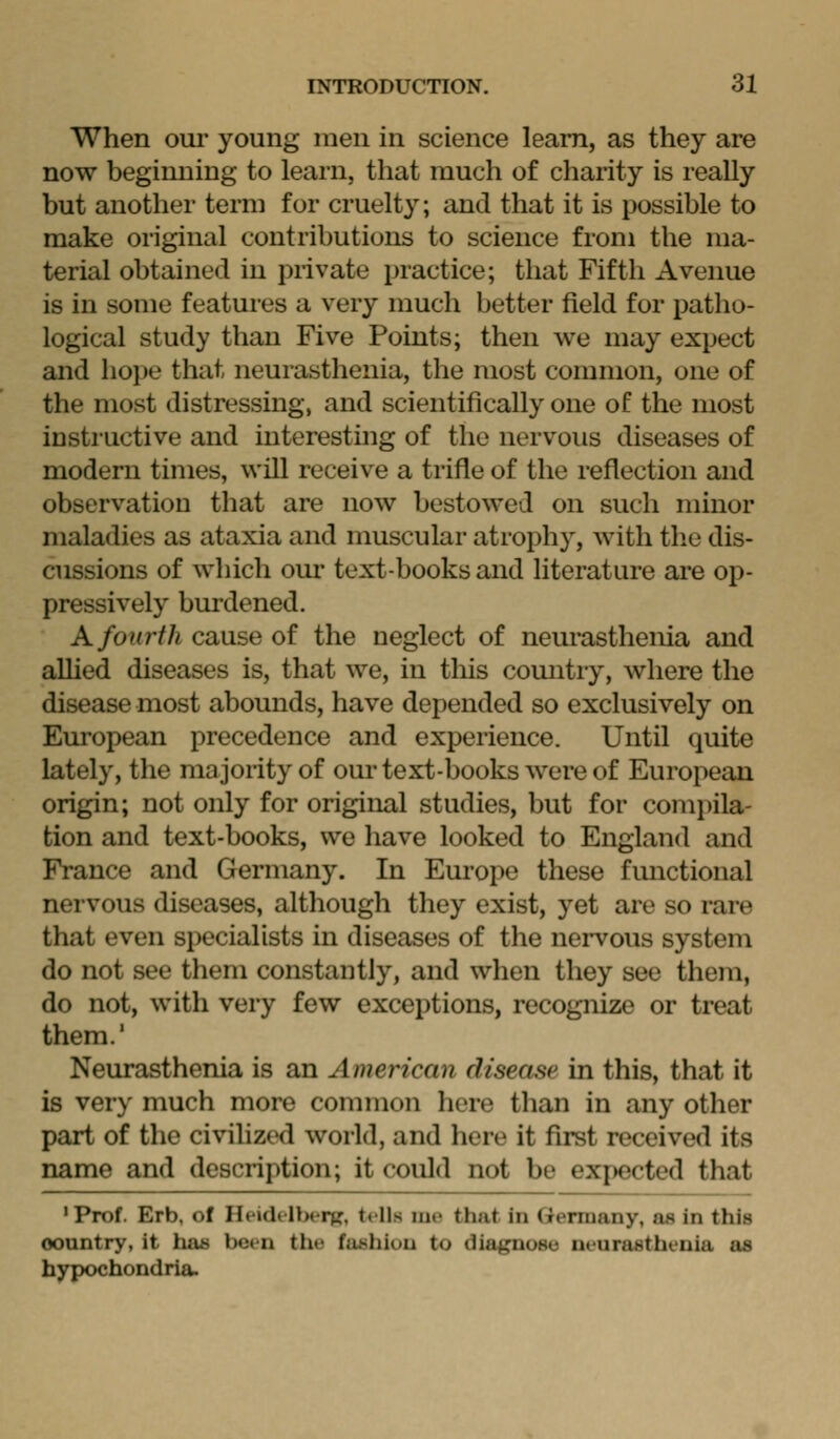 When our young men in science learn, as they are now beginning to learn, that much of charity is really but another term for cruelty; and that it is possible to make original contributions to science from the ma- terial obtained in private practice; that Fifth Avenue is in some features a v^ery much better field for patho- logical study than Five Points; then we may expect and hope that neurasthenia, the most common, one of the most distressing, and scientifically one of the most instructive and interesting of the nervous diseases of modern times, will receive a trifle of the reflection and observation that are now bestowed on such minor maladies as ataxia and muscular atrophy, with the dis- cussions of which our text-books and literature are op- pressively burdened. A fourth cause of the neglect of neurasthenia and allied diseases is, that we, in this comitry, where the disease most abounds, have depended so exclusively on European precedence and experience. Until quite lately, the majority of our text-books were of European origin; not only for original studies, but for comi)ila- tion and text-books, we have looked to England and France and Germany. In Europe these fmictional nervous diseases, although they exist, yet are so rare that even specialists in diseases of the nervous system do not see them constantly, and when they see them, do not, with very few exceptions, recognize or treat them.' Neurasthenia is an American disease in this, that it is very much more common here than in any other part of the civilized world, and here it fu^t received its name and description; it could not be expected that 'Prof. Erb, of HfidtllHTpr, tells iii»> that in (Tenuany, as in this oountry, it ha» been tlie fu^hiuu to diagnose ueurastheuia as hypochondria.