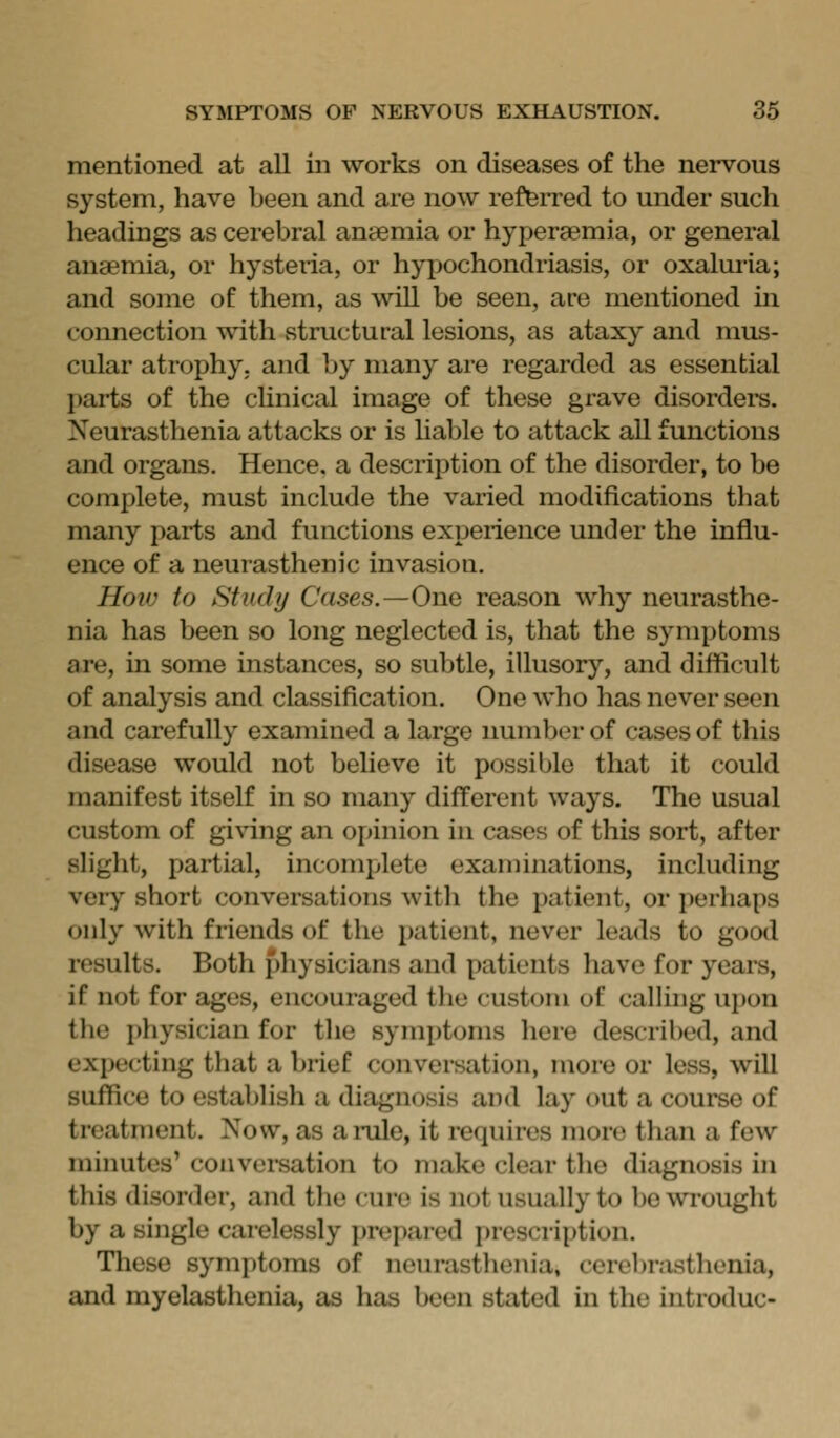 mentioned at all in works on diseases of the nervous system, have been and are now reJteiTed to under such headings as cerebral anaemia or hyperaemia, or general anaemia, or hysteria, or hypochondriasis, or oxaluria; and some of them, as will be seen, are mentioned in connection ^ith structural lesions, as ataxy and mus- cular atrophy, and by many are regarded as essential parts of the clinical image of these grave disordei^s. Neurasthenia attacks or is Hable to attack all functions and organs. Hence, a description of the disorder, to be complete, must include the varied modifications that many parts and functions experience under the influ- ence of a neurasthenic invasion. Hovj to Study Cases.—One reason why neurasthe- nia has been so long neglected is, that the symptoms are, in some instances, so subtle, illusory, and difficult of analysis and classification. One who has never seen and carefully examined a large number of cases of this disease would not believe it possible that it could manifest itself in so many different ways. The usual custom of giving an opinion in cases of this sort, after slight, partial, incomplete examinations, including very short conversations with the patient, or perhaps only with friends of the i)atient, never leads to good results. Both physicians and patients have for years, if not for ages, encouraged the custom of calling upon the physician for the symptoms here described, and expecting that a brief conversation, more or less, will suffice to establish a diagnosis and lay out a course of treatment. Now, as ai-ule, it requires more than a few minutes' conversation to make clear the diagnosis in tliis disorder, and the euro is not usually to be wrought by a single carelessly prepared prescription. Tliese symptoms of neurastlienia, cerel)rasthenia, and myelasthenia, as has been stated in the introduc-