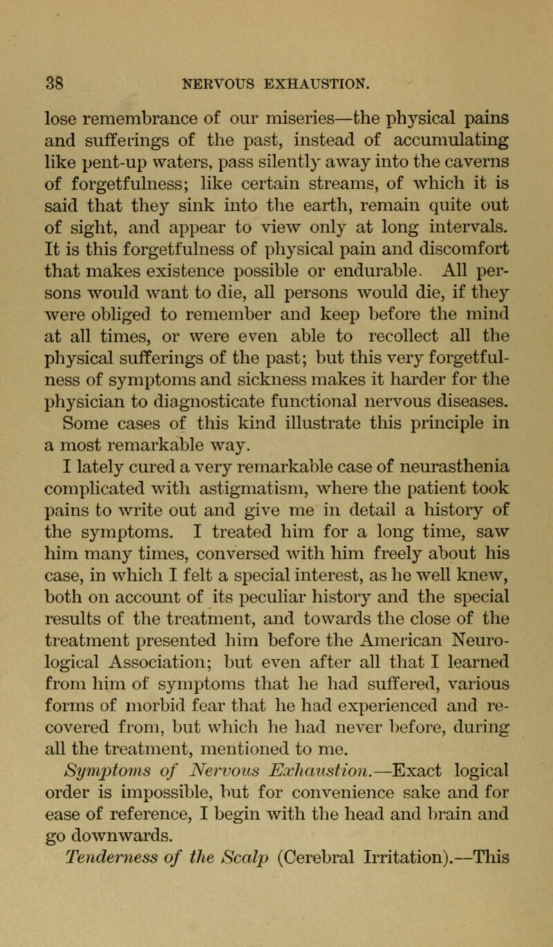 lose remembrance of our miseries—the physical pains and sufferings of the past, instead of accumulating like pent-up waters, pass silently away into the caverns of forgetfulness; like certain streams, of which it is said that they sink into the earth, remain quite out of sight, and appear to view only at long intervals. It is this forgetfulness of physical pain and discomfort that makes existence possible or endurable. All per- sons would want to die, all persons would die, if they were obliged to remember and keep before the mind at all times, or were even able to recollect all the physical sufferings of the past; but this very forgetful- ness of symptoms and sickness makes it harder for the physician to diagnosticate functional nervous diseases. Some cases of this kind illustrate this principle in a most remarkable way. I lately cured a very remarkable case of neurasthenia complicated with astigmatism, where the patient took pains to write out and give me in detail a history of the symptoms. I treated him for a long time, saw him many times, conversed with him freely about his case, in which I felt a special interest, as he well knew, both on account of its peculiar history and the special results of the treatment, and towards the close of the treatment presented him before the American Neuro- logical Association; but even after all that I learned from him of symptoms that he had suffered, various forms of morbid fear that he had experienced and re- covered from, but which he had never Ijefoi'e, during all the treatment, mentioned to me. Symptoms of Nervous Exhaustion.—Exact logical order is impossible, but for convenience sake and for ease of reference, I begin with the head and l^rain and go downwards. Tenderness of the Scalp (Cerebral Irritation).—This