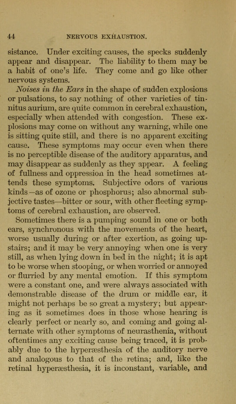 sistance. Under exciting causes, the specks suddenly appear and disapj)ear. The UabiUty to them may be a habit of one's life. They come and go Hke other nervous systems. Noises in the Ears in the shape of sudden explosions or pulsations, to say nothing of other varieties of tin- nitus aurium, are quite common in cerebral exhaustion, especially when attended with congestion. Tliese ex- plosions may come on without any warning, while one is sitting quite still, and there is no apparent exciting cause. These symptoms may occur even when there is no perceptible disease of the auditory apparatus, and may disappear as suddenly as they appear. A feehng of fullness and opi^ression in the head sometimes at- tends these symptoms. Subjective odors of various kinds—as of ozone or phosphorus; also abnormal sub- jective tastes—bitter or sour, with other fleeting symp- toms of cerebral exhaustion, are observed. Sometimes there is a pumping sound in one or both ears, synchronous with the movements of the heart, worse usually dming or after exertion, as going up- stairs; and it may be very annoying when one is very still, as when lying down in bed in the night; it is apt to be worse when stooping, or when worried or annoyed or flurried by any mental emotion. If this symptom were a constant one, and were always associated with demonstrable disease of the drmn or middle ear, it might not perhaps be so gTeat a mystery; but appear- ing as it sometimes does in those whose hearing is clearly perfect or nearly so, and coming and going al- ternate with other symptoms of neurasthenia, without oftentimes any exciting cause being traced, it is prob- ably due to the hyperaesthesia of the auditory nerve and analogous to that of the retina; and, Uke the retinal hyperaesthesia, it is inconstant, variable, and