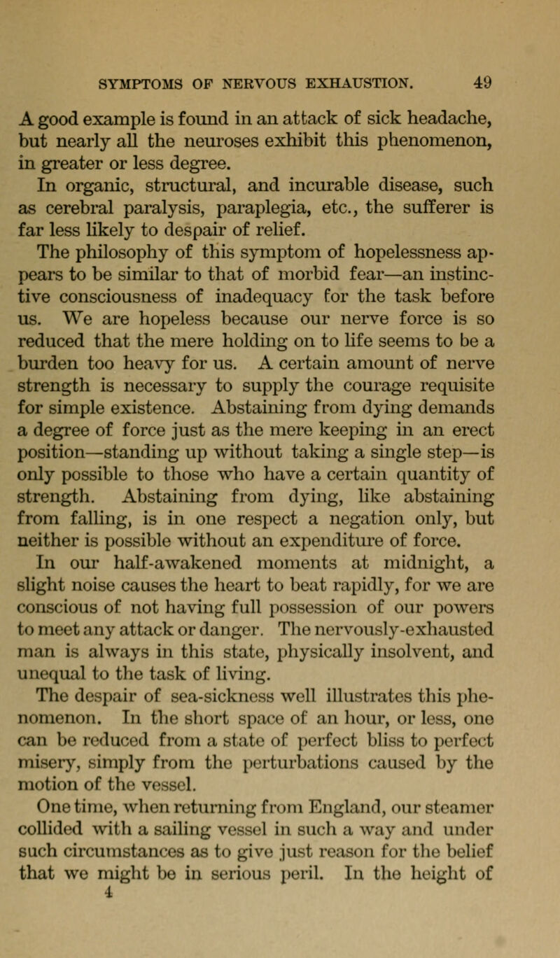 A good example is found in an attack of sick headache, but nearly all the neuroses exhibit this phenomenon, in greater or less degree. In organic, structural, and incurable disease, such as cerebral paralysis, paraplegia, etc., the sufferer is far less Hkely to despair of relief. The philosophy of this symptom of hopelessness ap- pears to be similar to that of morbid fear—an instinc- tive consciousness of inadequacy for the task before us. We are hopeless because our nerve force is so reduced that the mere holding on to hfe seems to be a burden too heavy for us. A certain amount of nerve strength is necessary to supply the courage requisite for simple existence. Abstaining from dying demands a degree of force just as the mere keeping in an erect position—standing up without taking a single step—is only possible to those who have a certain quantity of strength. Abstaining from dying, hke abstaining from falling, is in one respect a negation only, but neither is possible without an expenditure of force. In our half-awakened moments at midnight, a slight noise causes the heart to beat rapidly, for we are conscious of not having full possession of our powers to meet any attack or danger. The nervously-exhausted man is always in this state, physically insolvent, and unequal to the task of living. The despair of sea-sickness well illustrates this phe- nomenon. In the short space of an hour, or less, one can be reduced from a state of perfect bliss to perfect misery, simply from the perturbations caused by the motion of the vessel. One time, when returning from England, our steamer collided ^vith a sailing vessel in such a way and under such circumstances as to give just reason for the belief that we might be in serious peril. In the height of 4