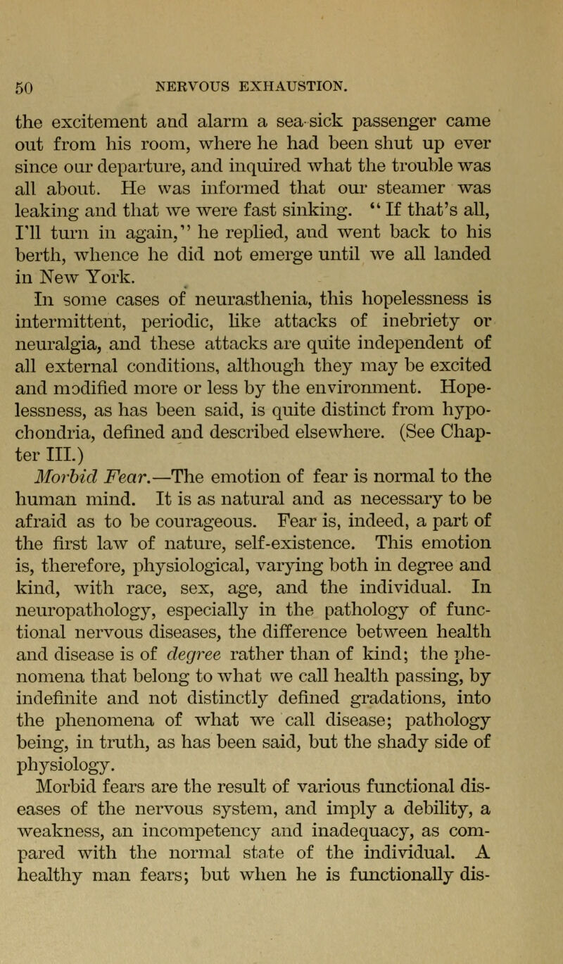 the excitement and alarm a seasick passenger came out from his room, where he had been shut up ever since oar departure, and inquired what the trouble was all about. He was informed that our steamer was leaking and that we were fast sinking.  If that's all, I'll turn in again, he replied, and went back to his berth, whence he did not emerge until we all landed in New York. In some cases of neurasthenia, this hopelessness is intermittent, periodic, hke attacks of inebriety or neuralgia, and these attacks are quite independent of all external conditions, although they may be excited and modified more or less by the environment. Hope- lessness, as has been said, is quite distinct from hypo- chondria, defined and described elsewhere. (See Chap- ter III.) Morbid Fear.—The emotion of fear is normal to the human mind. It is as natural and as necessary to be afraid as to be courageous. Fear is, indeed, a part of the first law of nature, self-existence. This emotion is, therefore, physiological, varying both in degree and kind, with race, sex, age, and the individual. In neuropathology, especially in the pathology of func- tional nervous diseases, the difference between health and disease is of degree rather than of kind; the phe- nomena that belong to what we call health passing, by indefinite and not distinctly defined gradations, into the phenomena of what we call disease; j)athology being, in truth, as has been said, but the shady side of physiology. Morbid fears are the result of various functional dis- eases of the nervous system, and imply a debility, a weakness, an incompetency and inadequacy, as com- pared with the normal state of the individual. A healthy man fears; but when he is functionally dis-