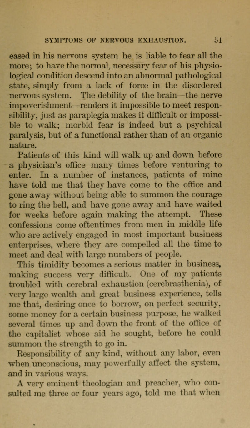 eased in his nervous system he is hable to fear all the more; to have the normal, necessary fear of his physio- logical condition descend into an abnormal pathological state, simply from a lack of force in the disordered nei'vous system. The debihty of the brain—the nerve impoverishment—renders it impossible to meet respon- sibility, just as paraplegia makes it difficult or impossi- ble to walk; morbid fear is indeed but a psychical paralysis, but of a functional rather than of an organic nature. Patients of this kind will walk up and down before a physician's office many times before venturing to enter. In a number of instances, patients of mine have told me that they have come to the office and gone away without being able to summon the courage to ring the bell, and have gone away and have waited for weeks before again making the attempt. These confessions come oftentimes from men in middle life who are actively engaged m most important business enteii:>rises, where they are compelled all the time to meet and deal with large numbers of people. This timidity becomes a serious matter in business, making success very difficult. One of my patients troubled with cerebral exliaustion (cerebrasthenia), of veiy large wealth and great business exi^^rience, tells me that, desiring once to borrow, on perfect security, some money for a certain business i)urpose, he walked several times up and down the front of the office of the capitalist whose aid he sought, before he could summon tlie strength to go in. Responsibility of any kind, without any labor, even when unconscious, may powerfully affect the system, and in various ways. A very eminent theologian and [)reacher, who con- sulted me three or four years ago, told me that when