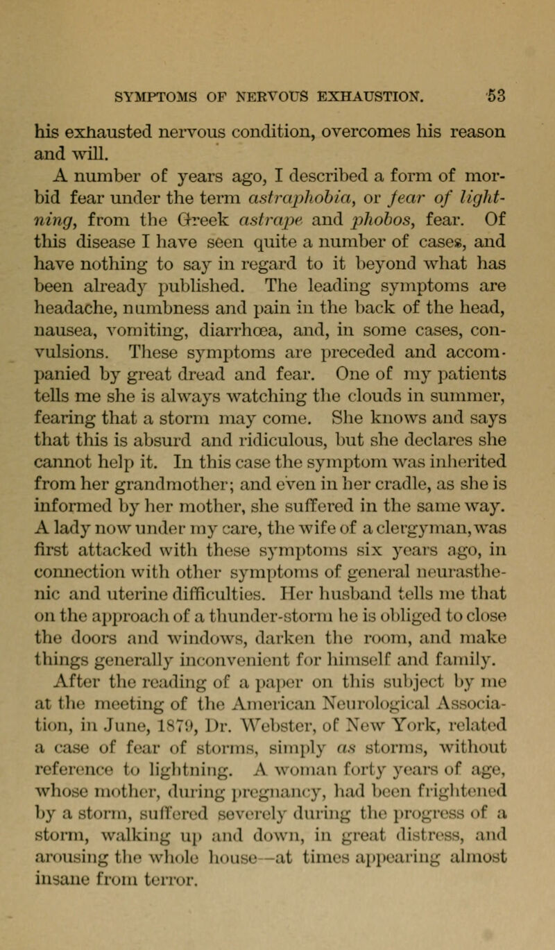 his exhausted nei-vous condition, overcomes his reason and will. A number of years ago, I described a form of mor- bid fear under the term astixiphohiciy or fear of light- ning, from the Greek astrape and phobos, fear. Of this disease I have seen quite a number of cases, and have nothing to say in regard to it beyond what has been already published. The leading symptoms are headache, numbness and pain in the back of the head, nausea, vomiting, diarrhoea, and, in some cases, con- vulsions. Tliese symptoms are preceded and accom- panied by great dread and fear. One of my patients tells me she is always watching the clouds in summer, fearing that a storm may come. She knows and says that this is absurd and ridiculous, but she declares she cannot help it. In this case the symptom was inherited from her grandmother; and even in her cradle, as slie is informed by her mother, she suffered in the same way. A lady now under my care, the wife of a clergyman, was first attacked with these symptoms six years ago, in comiection witli other symptoms of general neurasthe- nic and uterine difficulties. Her husband tells me that on the approach of a thunder-storm he is obliged to close the doors and windows, darken the room, and make things generally inconvenient for himself and family. After the reading of a paper on this subject by me at the meeting of the American Neurological Associa- tion, in June, 187l>, Dr. Webster, of New York, related a case of fear of storms, simply as storms, without referi'uce to liglitning. A woman forty yeai-s of age, whose mother, during pregnancy, had been frightened by a storm, suffered severely during the progress of a storm, walking up and down, in great distress, and arousing the whole house -at times appearing almost insane from terror.