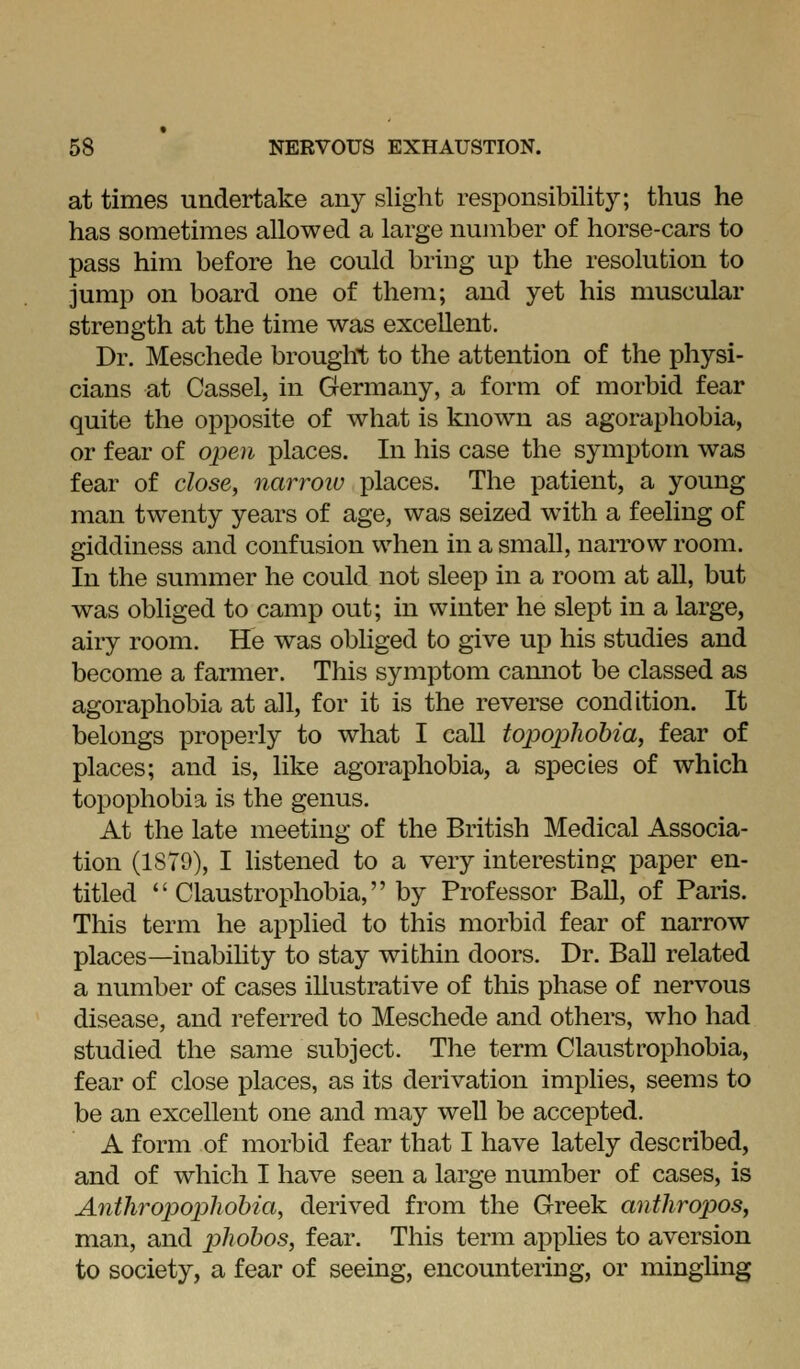 at times undertake any slight responsibility; thus he has sometimes allowed a large number of horse-cars to pass him before he could bring up the resolution to jump on board one of them; and yet his muscular strength at the time was excellent. Dr. Meschede brought to the attention of the physi- cians at Cassel, in Germany, a form of morbid fear quite the opposite of what is known as agoraphobia, or fear of open places. In his case the symptom was fear of close^ narroiv places. The patient, a young man twenty years of age, was seized wnth a feeling of giddiness and confusion when in a small, narrow room. In the summer he could not sleep in a room at all, but was obliged to camp out; in winter he slept in a large, airy room. He was obliged to give up his studies and become a farmer. This symptom camiot be classed as agoraphobia at all, for it is the reverse condition. It belongs properly to what I call topopliohia, fear of places; and is, like agoraphobia, a species of which topophobia is the genus. At the late meeting of the British Medical Associa- tion (IS79), I listened to a very interesting paper en- titled  Claustrophobia, by Professor Ball, of Paris. This term he applied to this morbid fear of narrow places—inabihty to stay within doors. Dr. Ball related a number of cases illustrative of this phase of nervous disease, and referred to Meschede and others, who had studied the same subject. The term Claustrophobia, fear of close places, as its derivation implies, seems to be an excellent one and may well be accepted. A form of morbid fear that I have lately described, and of which I have seen a large number of cases, is Anthropopliohia, derived from the Greek anthropos, man, and phohos, fear. This term applies to aversion to society, a fear of seeing, encountering, or mingUng