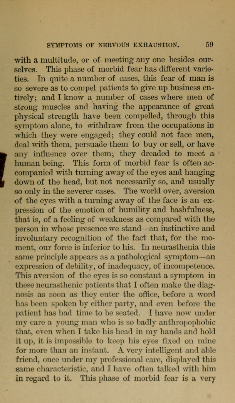 I with a multitude, or of meeting auy one besides our- selves. This phase of morbid fear has different varie- ties. In quite a number of cases, this fear of man is so severe as to compel patients to give up business en- tirely; and I know a number of cases where men of strong muscles and having the appearance of great physical strength have been compelled, through this symptom alone, to withdraw from the occupations in which they were engaged; they could not face men, deal with them, persuatle them to buy or sell, or have any influence over them; they dreaded to meet a human being. This form of morbid fear is often ac- companied with turning away of the eyes and hanging down of the head, but not necessarily so, and usually so only in the severer cases. The world over, aversion of the eyes with a tmuiing away of the face is an ex- pression of the emotion of humihty and bashfulness, that is, of a feeling of weakness as com[)ared with the person in whose presence we stand—an instinctive and involuntaiy recognition of the fact that, for the mo- ment, our force is inferior to his. In neurasthenia this same principle appears as a pathological symptom—an expression of debility, of inadequacy, of incompetence. This avei-sion of tlie eyes is so constant a symptom in these neurasthenic patients that I often make the diag- nosis as soon as they enter the office, l)efore a word has been spoken by eitlier party, and even liefore the patient has had time to be seated. T have now under my care a young man wlio is so badly anthiopoj)liobic that, even when I take his hea/1 in my hands and hold it up, it is impossible to keep his eyes fixed on mine for more tlian an instant. A very intelligent and able friend, once imder my professional care, displayed this same characteristic, and I liave often talked with him in regard to it. This phase of morbid fear is a very