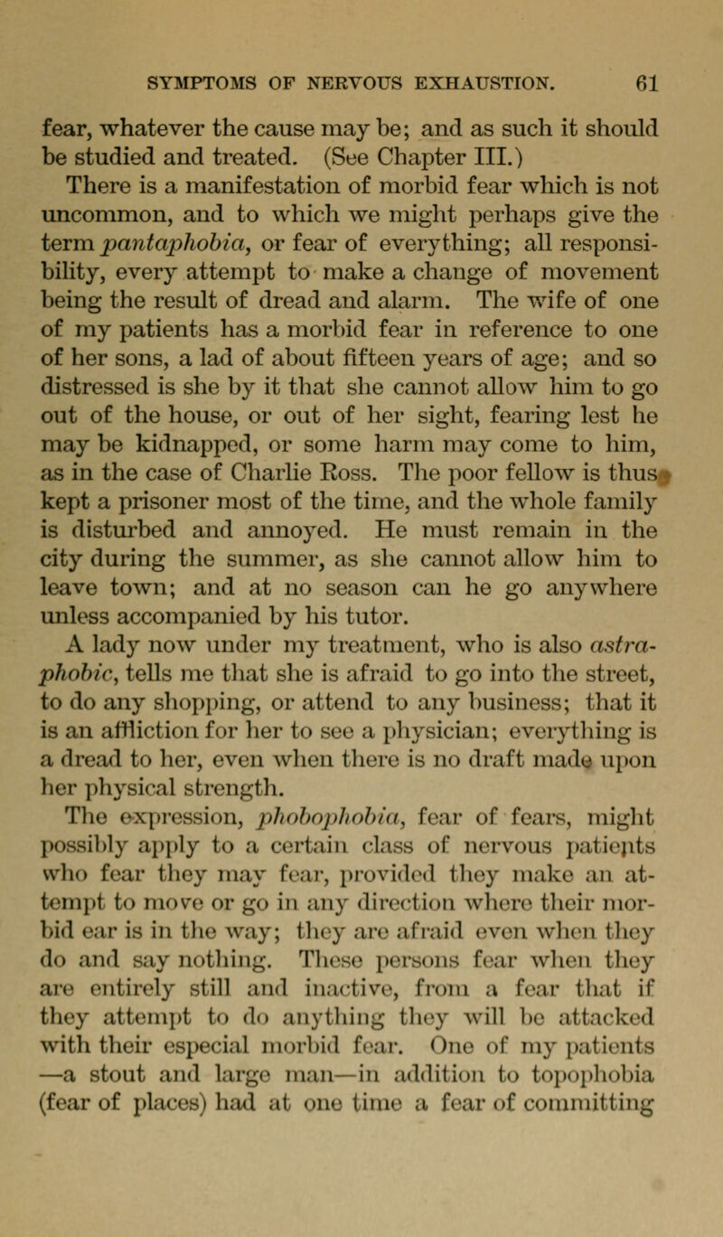 fear, whatever the cause may be; and as such it should be studied and treated. (See Chapter III.) There is a manifestation of morbid fear which is not uncommon, and to which we might perhaps give the ievia pantaphobia, or fear of everything; all responsi- bility, every attempt to make a change of movement being the result of dread and alarm. The wife of one of my patients has a morbid fear in reference to one of her sons, a lad of about fifteen years of age; and so distressed is she by it that she cannot allow him to go out of the house, or out of her sight, fearing lest he may be kidnapped, or some harm may come to him, as in the case of Charlie Ross. The poor fellow is thus ♦ kept a prisoner most of the time, and the whole family is disturbed and annoyed. He must remain in the city during the summer, as she cannot allow him to leave town; and at no season can he go anywhere unless accompanied by his tutor. A lady now under my treatment, who is also astra- phobic, tells me that she is afraid to go into the street, to do any shopping, or attend to any business; that it is an affliction for her to see a physician; eveiything is a dread to her, even when there is no draft mad«^ uj)on her physical strength. The expi'ession, phobophobia, fear of fears, might possil)ly apply to a certain class of nervous patiejits who fear they may feai-, provided they make an at- tempt to move or go in any direction where their mor- bid ear is in the way; they are afraid even when they do and say nothing. These persons fear when they aie entirely still and inactive, from a fear that if they attemj)t to do anything they will be attacked with their especial morbid fear. One of my patients —a stout and largo man—in addition to topoi)hobia (fear of places) had at one time a fear of committing