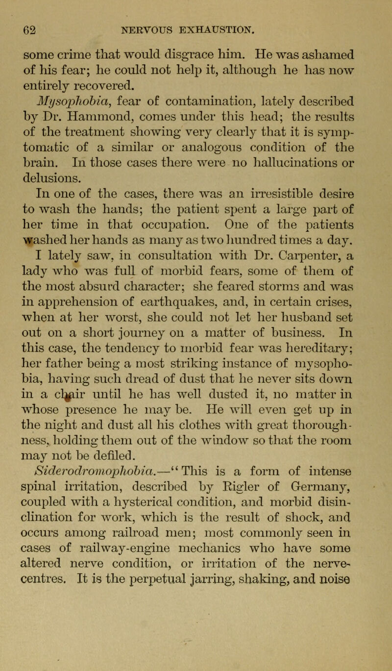 some crime that would disgrace him. He was ashamed of his fear; he could not help it, although he has now entirely recovered. Mifsopliohia, fear of contamination, lately described by Dr. Hammond, comes under this head; the results of the treatment showing very clearly that it is symp- tomatic of a similar or analogous condition of the brain. In those cases there were no hallucinations or delusions. In one of the cases, there was an iiTesistible desire to wash the hands; the patient spent a large part of her time in that occupation. One of the patients gashed her hands as many as two Imndred times a day. I lately saw, in consultation with Dr. Cai'penter, a lady who was fuU of morbid fears, some of them of the most absurd character; she feared storms and was in apprehension of earthquakes, and, in certain crises, when at her worst, she could not let her husband set out on a short journey on a matter of business. In this case, the tendency to morbid fear was hereditary: her father being a most striking instance of mysopho- bia, having such dread of dust that he never sits down in a cl^ir until he has well dusted it, no matter in whose presence he may be. He will even get up in the night and dust all his clothes with great thorough- ness, holding them out of the window so that the room may not be defiled. Siderodromopliohia.—This is a form of intense spinal irritation, described by Rigler of Germany, coupled with a hysterical condition, and morbid disin- clination for work, which is the result of shock, and occurs among railroad men; most commonly seen in cases of railway-engine mechanics who hav^e some altered nerve condition, or irritation of the nerve- centres. It is the perpetual jarring, shaking, and noise