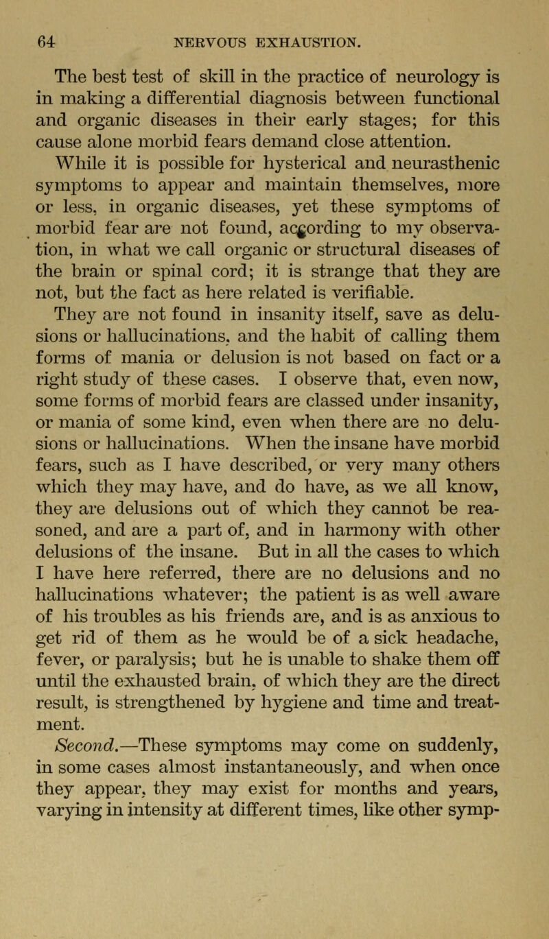 The best test of skill in the practice of neurology is in making a differential diagnosis between functional and organic diseases in their early stages; for this cause alone morbid fears demand close attention. While it is possible for hysterical and neurasthenic symptoms to appear and maintain themselves, more or less, in organic diseases, yet these symptoms of morbid fear are not found, according to my observa- tion, in what we call organic or structural diseases of the brain or spinal cord; it is strange that they are not, but the fact as here related is verifiable. They are not found in insanity itself, save as delu- sions or hallucinations, and the habit of calling them forms of mania or delusion is not based on fact or a right study of these cases. I observe that, even now, some forms of morbid fears are classed under insanity, or mania of some kind, even when there are no delu- sions or hallucinations. When the insane have morbid fears, such as I have described, or very many others which they may have, and do have, as we all know, they are delusions out of which they cannot be rea- soned, and are a part of, and in harmony with other delusions of the insane. But in all the cases to which I have here referred, there are no delusions and no hallucinations whatever; the patient is as well aware of his troubles as his friends are, and is as anxious to get rid of them as he would be of a sick headache, fever, or paralysis; but he is unable to shake them off until the exhausted brain, of which they are the du'ect result, is strengthened by hygiene and time and treat- ment. Second.—These symptoms may come on suddenly, in some cases almost instantaneously, and when once they appear, they may exist for months and years, varying in intensity at different times, Hke other symp-