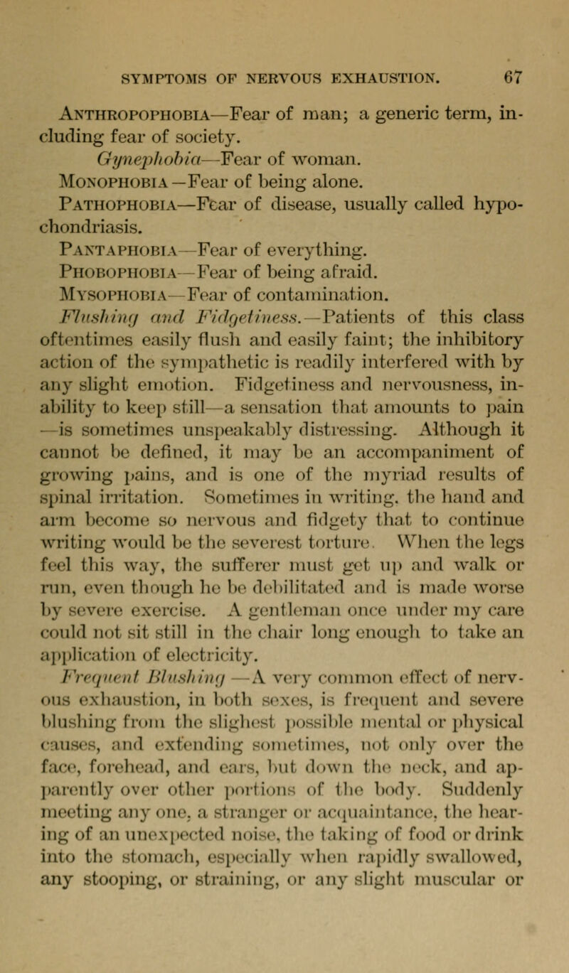 Anthropophobia—Fear of man; a generic term, in- cluding fear of society. Gynephobia—Fear of woman. Monophobia—Fear of being alone. Pathophobia—Fear of disease, usually called hypo- chondriasis. Pantaphobia—Fear of everything. Phobophobia—Fear of being afraid. Mysophobia—Fear of contamination. Flush imj and Fidgethies.s.—Vaimnis of this class oftentimes easily flush and easily faint; the inhibitory action of the symi)athetic is readily interfered with by any slight emotion. Fidgetiness and nervousness, in- ability to keep still—a sensation that amounts to pain —is sometimes unspeakably distressing. Although it cannot be defined, it may be an accompaniment of growing pains, and is one of the myriad results of spinal irritation. Sometimes in writing, the hand and arm become so nervous and fidgety that to continue writing would be the severest torture. When the legs feel this way, the sufferer nuist get uj) and walk or run, even though he be debilitated and is made worse by severe exercise. A gentleman once under my care could not sit still in the chair long enough to take an application of electricity. Freqiiciif Blnshiny —A very common effect of nerv- ous exhaustion, in both sexes, is frecpient and severe blushing from the sligbest i)ossil)l(^ mental or physical causes, and extending sometimes, not ()nly over the face, forehead, and ears, but down the neck, and ap- ])anMitly over other portions of the body. Suddenly meeting any onC; a stranger or acquaintance, the bear- ing of an unexi)ected noise, the taking of food or diink into the stomach, esi)ecially when rapidly swallowed, any stooping, or straining, or any slight muscular or