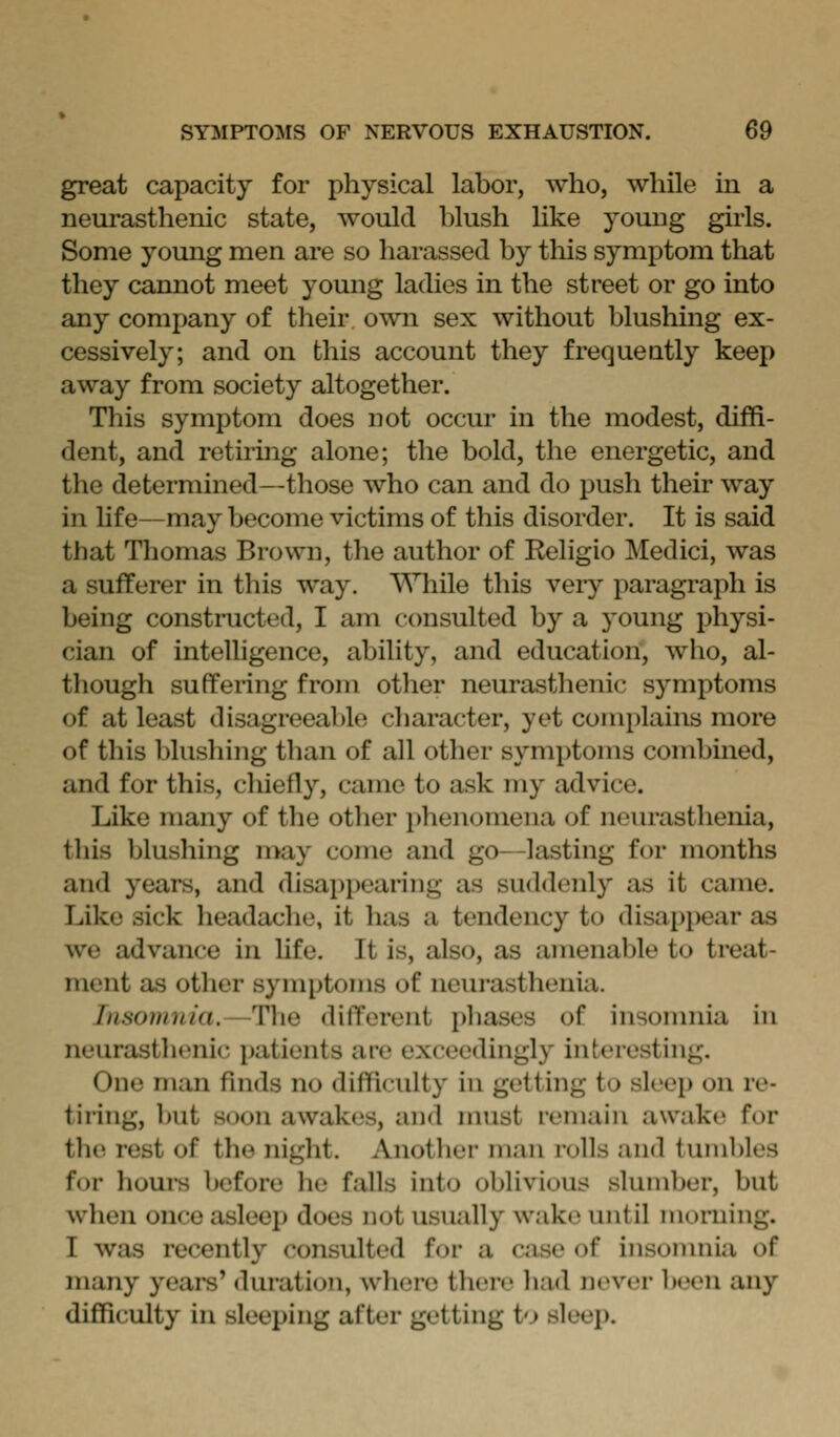 great capacity for physical labor, who, while in a neurasthenic state, would blush like young girls. Some young men are so harassed by this symptom that they cannot meet young ladies in the street or go into any company of their own sex without blushing ex- cessively; and on this account they frequently keep away from society altogether. This symptom does not occur in the modest, diffi- dent, and retirmg alone; the bold, the energetic, and the determined—those who can and do push their way in hf e—may become victims of this disorder. It is said that Tliomas Brown, the author of Religio Medici, was a sufferer in this way, \'Miile this veiy paragraph is being constructed, I am consulted by a young physi- cian of intelligence, ability, and education, who, al- though suffering from otlier neurasthenic symptoms of at least disagreeable cliaracter, yet complains more of this blushing than of all other symptoms combined, and for this, chiefly, came to ask my advice. Like many of the other phenomena of neurasthenia, this blushing may come and go—lasting for months and years, and disappearing as suddenly as it came. Like sick headache, it has a tendency to disappear as we advance in life. It is, also, as amenable to treat- ment as other symptoms of neurasthenia. Insomnia.—The different phases of insomnia in neurasthenic patients are exceedingly interesting. One man finds no difficulty in getting to sleep on re- tiring, but soon awakes, and nnist remain awake for the rest of the night. Another man rolls and tumbles for horn's before he falls into oblivious slumber, but when once asleep does not usually wake until morning. I was recently consulted for a case of insonmia of many years' duration, where there had never been any difficulty in sleeping after getting to sleej).