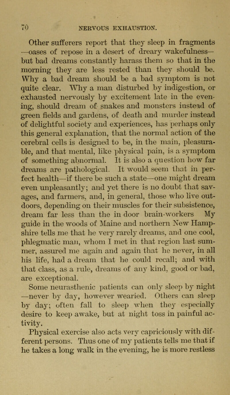 Other sufferers report that they sleep in fragments —oases of repose in a desert of dreary wakefulness— but bad dreams constantly harass them so that in the morning they are less rested than they should be. Why a bad dream should be a bad symptom is not quite clear. Vn.ij a man disturbed by indigestion, or exhausted nervously by excitement late in the even- ing, should dream of snakes and monsters instead of green fields and gardens, of death and murder instead of deUghtful society and experiences, has perliaps only this general explanation, that the normal action of the cerebral cells is designed to be, in the main, pleasura- ble, and that mental, hke physical pain, is a symptom of something abnormal. It is also a question how far dreams are pathological. It would seem tliat in per- fect health—if there be such a state—one might dream even unpleasantly; and yet there is no doubt that sav- ages, and farmers, and, in general, those who live out- doors, depending on their muscles for their subsistence, dream far less than the in door brain-workers My guide in the woods of Maine and northern New Hamp- shire teUs me that he very rarely dreams, and one cool, phlegmatic maJi, whom I met in that region last sum- mer, assui'ed me again and again that he never, in aU his hfe, had a dream that he could recall; and with that class, as a rule, dreams of any kind, good or bad, are exceptional. Some neurasthenic patients can only sleep by night —never by day, however wearied. Others can sleep by day; often faU to sleep when they especially desire to keep awake, but at night toss in painful ac- tivity. Physical exercise also acts very capriciously with dif- ferent persons. Thus one of my patients tells me that if he takes a long walk in the evening, he is more restless