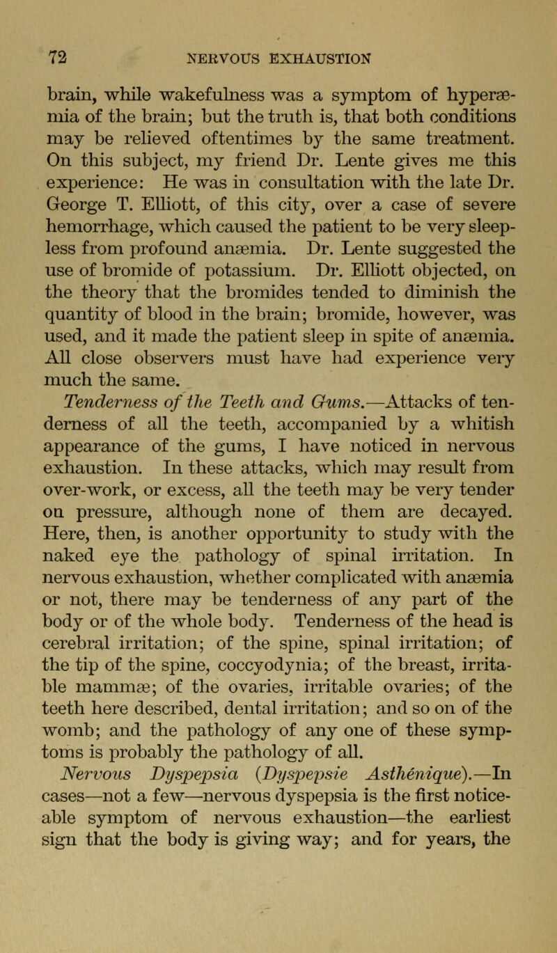 brain, while wakefulness was a symptom of hyperae- mia of the brain; but the truth is, that both conditions may be relieved oftentimes by the same treatment. On this subject, my friend Dr. Lente gives me this experience: He was in consultation with the late Dr. George T. Elliott, of this city, over a case of severe hemorrhage, which caused the patient to be very sleep- less from profound ana3mia. Dr. Lente suggested the use of bromide of potassium. Dr. Elhott objected, on the theory that the bromides tended to diminish the quantity of blood in the brain; bromide, however, was used, and it made the patient sleep in spite of anaemia. All close observers must have had experience very much the same. Tenderness of the Teeth and Gums.—Attacks of ten- derness of all the teeth, accompanied by a whitish appearance of the gums, I have noticed in nervous exhaustion. In these attacks, which may result from over-work, or excess, all the teeth may be very tender OQ pressure, although none of them are decayed. Here, then, is another opportunity to study with the naked eye the pathology of spinal irritation. In nervous exhaustion, whether complicated with anaemia or not, there may be tender uess of any part of the body or of the whole body. Tenderness of the head is cerebral irritation; of the spine, spinal irritation; of the tip of the spine, coccyodynia; of the breast, irrita- ble mammae; of the ovaries, irritable ovaries; of the teeth here described, dental irritation; and so on of the womb; and the jDathology of any one of these symp- toms is probably the pathology of all. Nervous Dyspepsia {Dyspepsie Asthenique).—In cases—not a few—nervous dyspepsia is the first notice- able symptom of nervous exhaustion—the earliest sign that the body is giving way; and for years, the