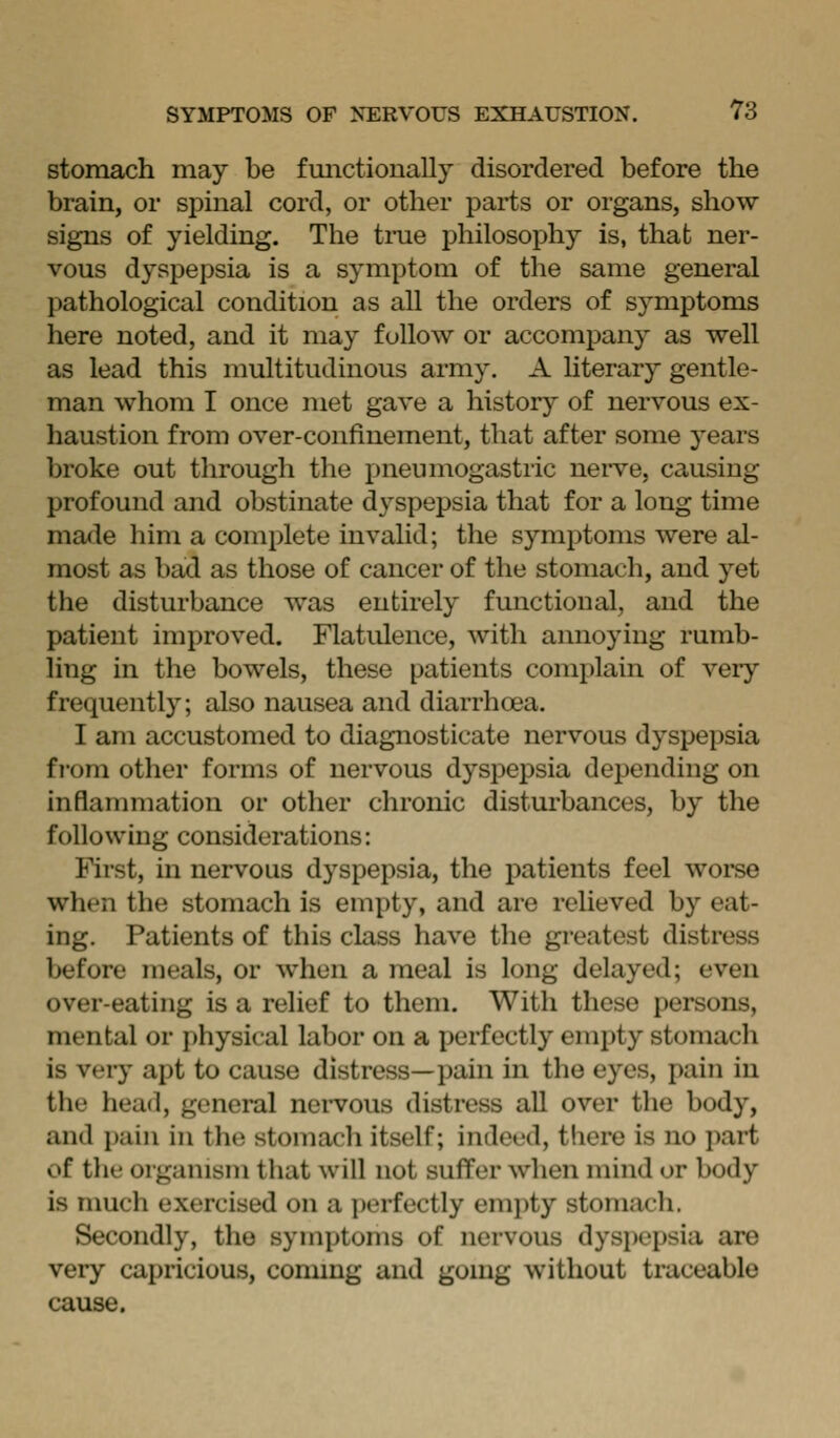 stomach may be fmictionally disordered before the brain, or spinal cord, or other parts or organs, show signs of yielding. The tine philosophy is, that ner- vous dyspepsia is a symptom of the same general pathological condition as all the orders of symptoms here noted, and it may follow or accompany as well as lead this multitudinous army. A literary gentle- man whom I once met gave a history of nervous ex- haustion from over-confinement, that after some years broke out through the pneumogastiic nerve, causing profound and obstinate dyspepsia that for a long time made him a complete invalid; the symptoms were al- most as bad as those of cancer of the stomach, and yet the disturbance was entirely functional, and the patient improved. Flatulence, with annoying rumb- ling in the bowels, these patients complain of very frequently; also nausea and diarrhoea. I am accustomed to diagnosticate nervous dyspepsia from other forms of nervous dyspepsia depending on inflammation or other chronic disturbances, by the following considerations: First, in nervous dyspepsia, the patients feel woi'se when the stomach is empty, and are relieved by eat- ing. Patients of this class have the greatest distress before meals, or when a meal is long delayed; even over-eating is a relief to them. With these persons, mental or physical labor on a perfectly empty stomach is very apt to cause distress—pain in the eyes, pain in the head, general nervous distress all over the body, and j)ain in the stomach itself; indeed, there is no jiart of the organism that will not suffer when mind or body is much exercised on a i)erfectly empty stomach. Secondly, the symptoms of nervous dyspepsia are very capricious, coming and going without traceable cause.