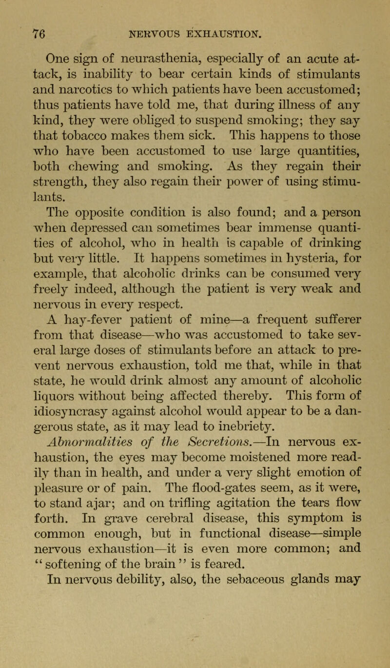 One sign of neurasthenia, especially of an acute at- tack, is inability to bear certain kinds of stimulants and narcotics to which patients have been accustomed; thus patients have told me, that during illness of any kind, they were obliged to suspend smoking; they say that tobacco makes them sick. This happens to those who have been accustomed to use large quantities, both chewing and smoking. As they regain their strength, they also regain their power of using stimu- lants. The opposite condition is also found; and a person when depressed can sometimes bear immense quanti- ties of alcohol, who in health is capable of drinking but veiy little. It happens sometimes in hysteria, for example, that alcoholic drinks can be consumed very freely indeed, although the patient is very weak and nervous in every respect. A hay-fever patient of mine—a frequent sufferer from that disease—who was accustomed to take sev- eral large doses of stimulants before an attack to pre- vent nervous exhaustion, told me that, while in that state, he would drink almost any amount of alcoholic hquors without being affected thereby. This form of idios3^ncrasy against alcohol would appear to be a dan- gerous state, as it may lead to inebriety. Ahnormalities of the Secretions.—In nervous ex- haustion, the eyes may become moistened more read- ily than in health, and under a very slight emotion of f)leasure or of pain. The flood-gates seem, as it were, to stand ajar; and on trifling agitation the tears flow forth. In grave cerebral disease, this symptom is common enough, but in functional disease—simple nervous exhaustion—it is even more common; and  softening of the brain  is feared. In nervous debility, also, the sebaceous glands may