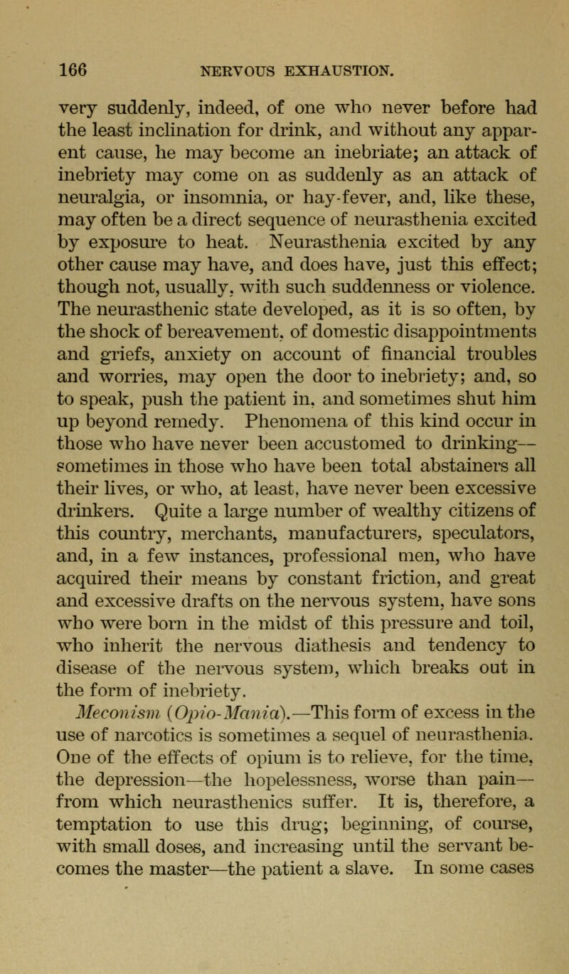 very suddenly, indeed, of one who never before had the least inclination for drink, and without any appar- ent cause, he may become an inebriate; an attack of inebriety may come on as suddenly as an attack of neuralgia, or insomnia, or hay-fever, and, like these, may often be a direct sequence of neurasthenia excited by exposure to heat. Neurasthenia excited by any other cause may have, and does have, just this effect; though not, usually, with such suddemiess or violence. The neurasthenic state developed, as it is so often, by the shock of bereavement, of domestic disappointments and griefs, anxiety on account of financial troubles and worries, may open the door to inebriety; and, so to speak, push the patient in. and sometimes shut him up beyond remedy. Phenomena of this kind occur in those who have never been accustomed to drinking— sometimes in those who have been total abstainers all their lives, or who, at least, have never been excessive drinkers. Quite a large number of wealthy citizens of this country, merchants, manufacturers, speculators, and, in a few instances, professional men, who have acquired their means by constant friction, and great and excessive drafts on the nervous system, have sons who were born in the midst of this pressure and toil, who inherit the nervous diathesis and tendency to disease of the nervous system, which breaks out in the form of inebriety. Meconism {Opio-Mania).—This form of excess in the use of narcotics is sometimes a sequel of neurasthenia. One of the effects of opium is to relieve, for the time, the depression—the hopelessness, worse than pain— from which neurasthenics suffer. It is, therefore, a temptation to use this drug; beginning, of course, with smaU doses, and increasing until the servant be- comes the master—the patient a slave. In some cases