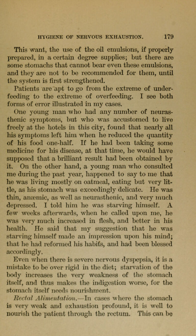This want, the use of the oil emulsions, if properly prepared, in a certain degi'ee suppUes; but there are some stomachs that caanot bear even these emulsions, and tliey are not to be recommended for them, mitil the system is first strengthened. Patients are apt to go from the extreme of under- feeding to the extreme of overfeeding. I see both forms of error illustrated in my cases. One young man Avho had any number of neuras- thenic symptoms, but who was accustomed to live freely at the hotels in this city, found that nearly all his symptoms left him when he reduced the quantity of his food one-half. If he had been taking some medicine for his disease, at that time, he would have supposed that a brilliant result had been obtained by it. On the other hand, a young man who consulted me during the past year, happened to say to me that he was living mostly on oatmeal, eating but very Ut- tle, as his stomach was exceedingly delicate. He was thin, anaemic, as well as neurasthenic, and very nmch depressed. I told him he was starving himself. A few weeks afterwards, when he called u}>on me, he was very much increased in flesh, and better in his health. He said that my suggestion that he was starving himself made an imjiression upon his mind; that he had reformed his habits, and had been blessed accordingly. Ev(>n when there is severe nervous dyspepsia, it is a mistake to be over rigid in the diet; starvation of the body ijicreases the very weakness of the stomach itself, and thus makes the indigestion woi*se, for the stomach itself needs nourishment. Jicc/df Alimentatiou.—In cases where the stomach is very weak and oxhnustion profomid, it is well to nourish the patient through the rectum. This can be
