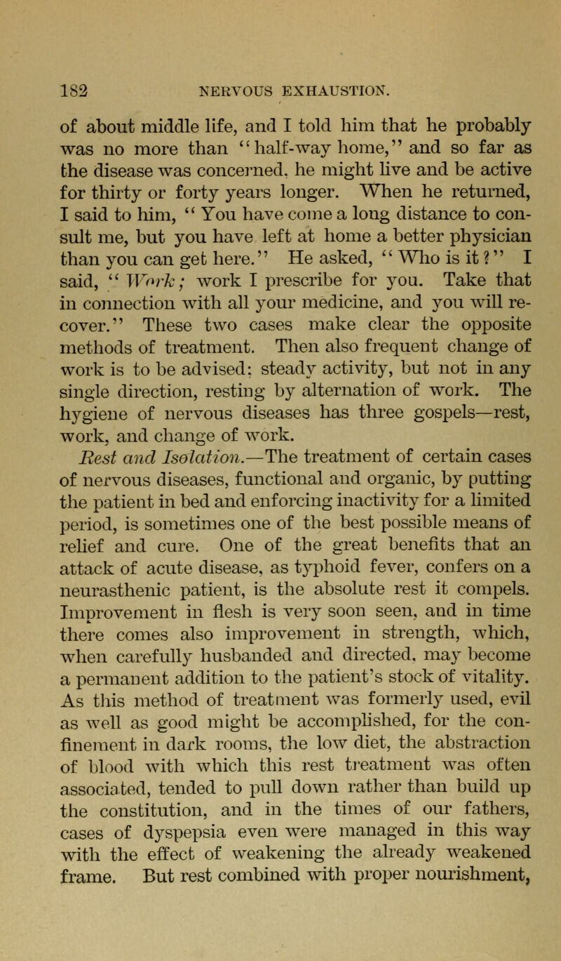 of about middle life, and I told him that he probably was no more than  half-way home, and so far as the disease was concei-ned. he might Uve and be active for thirty or forty years longer. When he returned, I said to him,  You have come a long distance to con- sult me, but you have left at home a better physician than you can get here. He asked,  \Vlio is it ? I said,  Work; work I prescribe for jo\i. Take that in connection with all your medicine, and you will re- cover. These two cases make clear the opposite methods of treatment. Then also frequent change of work is to be advised: steady activity, but not in any single direction, resting by alternation of work. The hygiene of nervous diseases has three gospels—rest, work, and change of work. Rest and Isolation.—The treatment of certain cases of nervous diseases, functional and organic, by putting the patient in bed and enforcing inactivity for a hmited period, is sometimes one of the best possible means of rehef and cure. One of the great benefits that an attack of acute disease, as typhoid fever, confers on a neurasthenic patient, is the absolute rest it compels. Improvement in flesh is very soon seen, and in time there comes also improvement in strength, which, when carefully husbanded and directed, may become a permanent addition to the patient's stock of vitality. As tliis method of treatment was formerly used, evil as well as good might be accomphshed, for the con- finement in dark rooms, the low diet, the abstraction of blood with which this rest ti-eatment was often associated, tended to pull down rather than build up the constitution, and in the times of our fathers, cases of dyspepsia even were managed in this way with the effect of weakening the already weakened frame. But rest combined with proper nourishment,