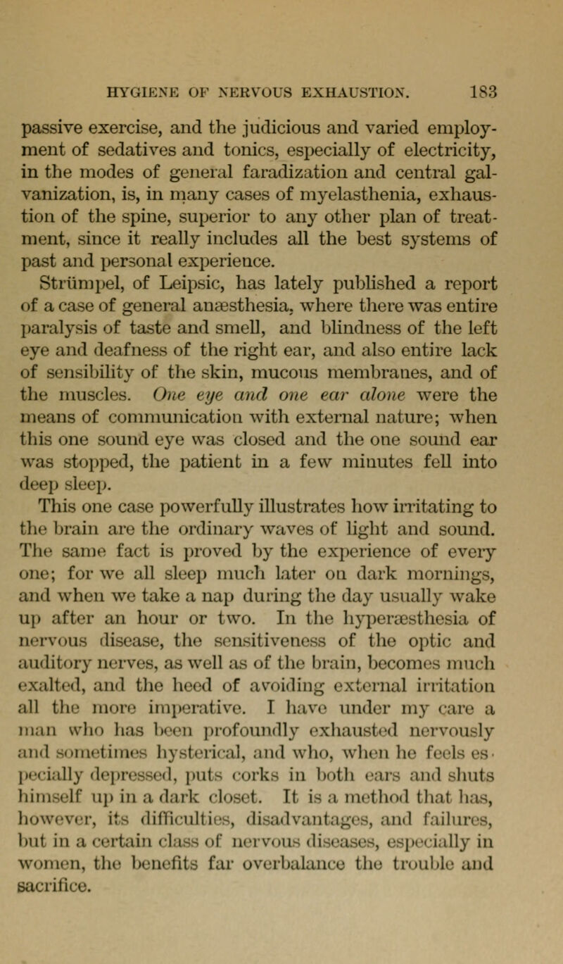 passive exercise, and the judicious and varied employ- ment of sedatives and tonics, especially of electricity, in the modes of general faradization and central gal- vanization, is, in many cases of myelasthenia, exhaus- tion of the spine, superior to any other plan of treat- ment, since it really includes all the best systems of past and personal experience, Striimi>el, of Leipsic, has lately published a report of a case of general anaesthesia, where there was entire Ijaralysis of taste and smeU, and blindness of the left eye and deafness of the right ear, and also entire lack of sensibihty of the skin, mucous membranes, and of the muscles. One eye and one ear alone were the means of communication with external nature; when this one sound eye was closed and the one somid ear was stopped, the patient in a few minutes fell into deep sleep. This one case powerfully illustrates how iiTitating to the brain are the ordinary waves of hght and sound. The same fact is proved by the experience of eveiy one; for we all sleep much later on dark mornings, and when we take a nap during the day usually wake up after an hour or two. In the hyperesthesia of nervous disease, the sensitiveness of the optic and auditory nerves, as well as of the brain, becomes much exalted, and the heed of avoiding external irritation all the more imperative. I have under my care a man who has Iwen profoundly exhausted nervously and sometimes hysterical, and who, when he feels es- jx'cially dei)ressed, jmts corks in both eai-s and shuts liimself uj) in a dark closet. It is a method tliat lias, liowever, its difficulties, disadvantages, and failures, but in a certain class of nervous diseases, especially in women, the benefits far overbalance the trouble and sacrifice.