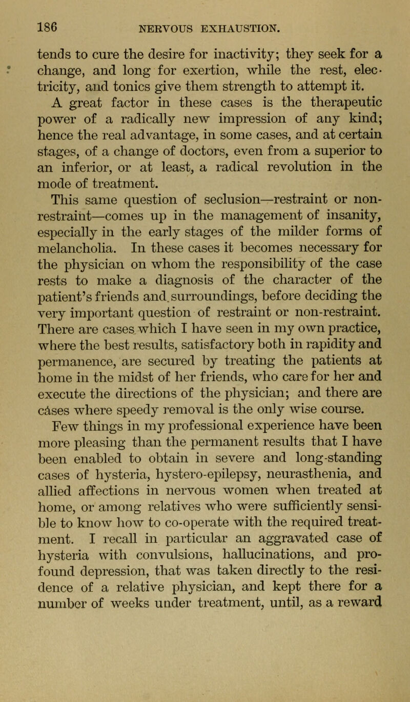 tends to cure the desire for inactivity; they seek for a change, and long for exertion, while the rest, elec- tricity, and tonics give them strength to attempt it. A great factor in these cases is the therapeutic power of a radically new impression of any kind; hence the real advantage, in some cases, and at certain stages, of a change of doctors, even from a superior to an inferior, or at least, a radical revolution in the mode of treatment. This same question of seclusion—restraint or non- restraint—comes up in the management of insanity, especially in the early stages of the milder forms of melancholia. In these cases it becomes necessary for the physician on whom the responsibility of the case rests to make a diagnosis of the character of the patient's friends and. surroundings, before deciding the very important question of restraint or non-restraint. There are cases, which I have seen in my own practice, where the best results, satisfactory both in rapidity and permanence, are secured by treating the patients at home in the midst of her friends, who care for her and execute the directions of the physician; and there are cAses where speedy removal is the only wise course. Few things in my professional experience have been more pleasing than the permanent results that I have been enabled to obtain in severe and long-standing cases of hysteria, hystero-epilepsy, neurasthenia, and allied affections in nervous women when treated at home, or among relatives who were sufficiently sensi- ble to know how to co-operate with the required treat- ment. I recall in particular an aggravated case of hysteria with convulsions, hallucinations, and pro- found depression, that was taken directly to the resi- dence of a relative physician, and kept there for a number of weeks under treatment, until, as a reward