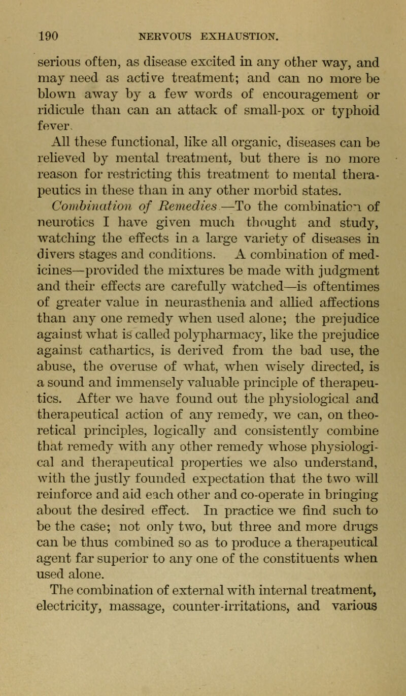 serious often, as disease excited in any other way, and may need as active treatment; and can no more be blown away by a few words of encouragement or ridicule than can an attack of smaU-pox or tyj^hoid fever. All these functional, like all organic, diseases can be relieved by mental treatment, but there is no more reason for restricting this treatment to mental thera- peutics in these than in any other morbid states. Combination of Remedies—To the combination of neurotics I have given much thought and study, watching the effects in a large variety of diseases in divers stages and conditions. A combination of med- icines—provided the mixtures be made with judgment and their effects are carefully watched—is oftentimes of greater value in neurasthenia and alhed affections than any one remedy when used alone; the prejudice against what is called polypharmacy, like the prejudice against cathai'tics, is derived from the bad use, the abuse, the overuse of what, when Avisely directed, is a sound and immensely valuable principle of therapeu- tics. After we have found out the physiological and therapeutical action of any remedy, we can, on theo- retical principles, logically and consistently combine that remedy with any other remedy whose physiologi- cal and therapeutical pi'operties we also understand, with the justly founded expectation that the two will reinforce and aid each other and co-operate in bringing about the desired effect. In practice we find such to be the case; not only two, but three and more drugs can be thus combined so as to produce a therapeutical agent far superior to any one of the constituents when used alone. The combination of external with internal treatment, electricity, massage, counter-irritations, and various