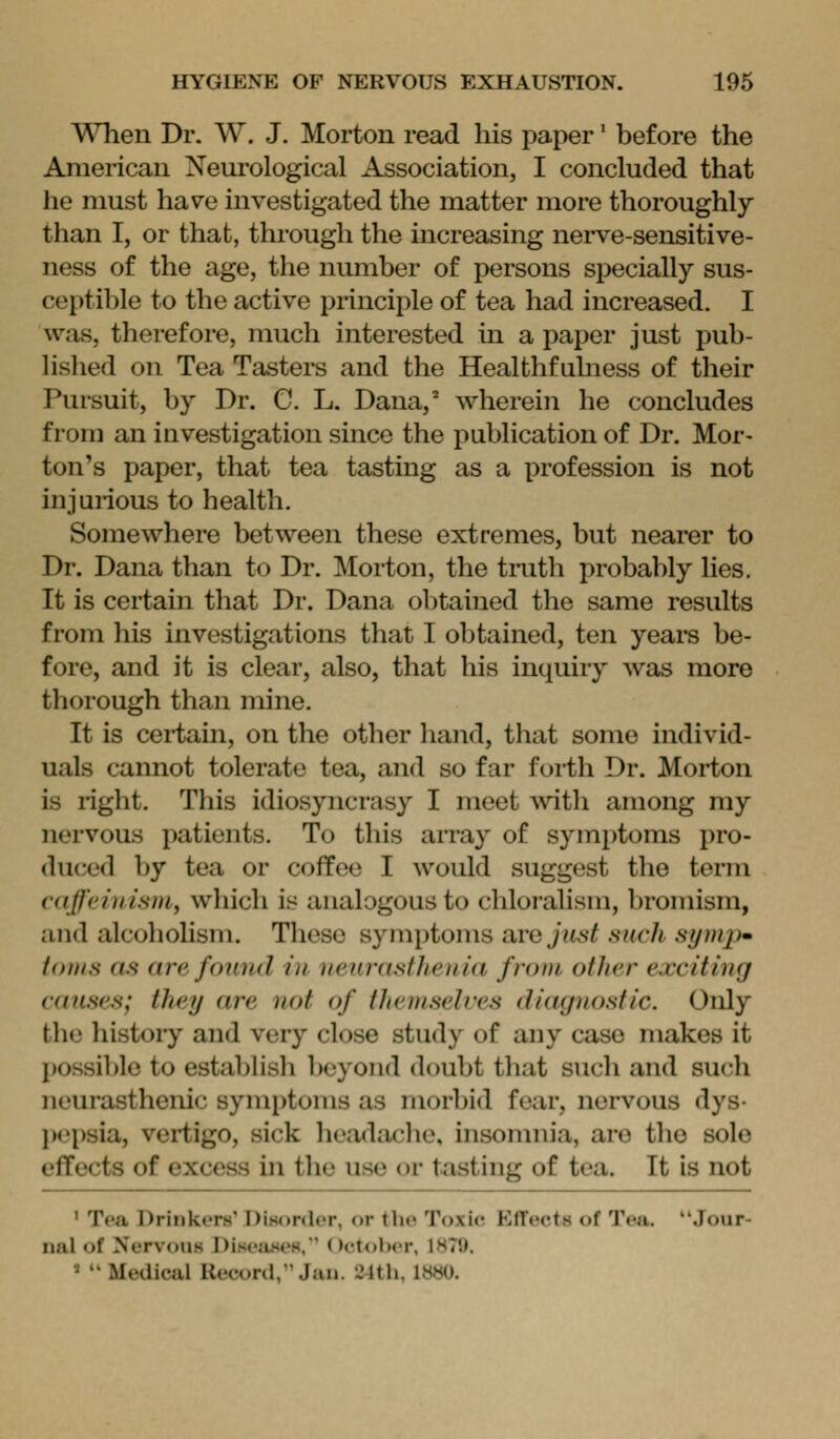 When Dr. W. J. Morton read his paper' before the American Neurological Association, I concluded that he must have investigated the matter more thoroughly than I, or that, thi'ough the increasing nerve-sensitive- ness of the age, the number of persons specially sus- ceptible to the active principle of tea had increased. I \vas, therefore, much interested in a paper just pub- lished on Tea Tasters and the Healthfahi ess of their Pursuit, by Dr. C L. Dana,^ wherein he concludes from an investigation since the publication of Dr. Mor- ton's paper, that tea tasting as a profession is not injurious to health. Somewhere between these extremes, but nearer to Dr. Dana than to Dr. Morton, the tmth probably lies. It is certain that Dr. Dana obtained the same results from his investigations that I obtained, ten years be- fore, and it is clear, also, that his inquiry was more thorough than mine. It is certain, on the other hand, that some individ- uals cannot tolerate tea, and so far forth Dr. Morton is right. This idiosyncrasy I meet with among my nervous patients. To this array of symptoms pro- duced by tea or coffee I would suggest the term caffeinism^ which is analogous to chloralisin, bromism, and alcohohsm. These symptoms are just such symp* fonis as arc fGUI id iu veurasfhenia from other exciting can.sr.s; iltey are not of theniselres (lia<jnostic. Only the histoiy and very close study of any case makes it possible to establish beyond doubt that such and such neurasthenic symptoms as morbid fear, nervous dys- jK^psia, vertigo, sick headache, insomnia, are the sole effects of excess in the use or tasting of tea. It Is not ' Tea l)rii)kt»rs' Disonlcr, or the Toxic EfTects of Tea. Jour- nal of Nervous I)is(';is(»K, Octolicr, IHTl). '  Medical Record, Jan. 24th, 1»«0.