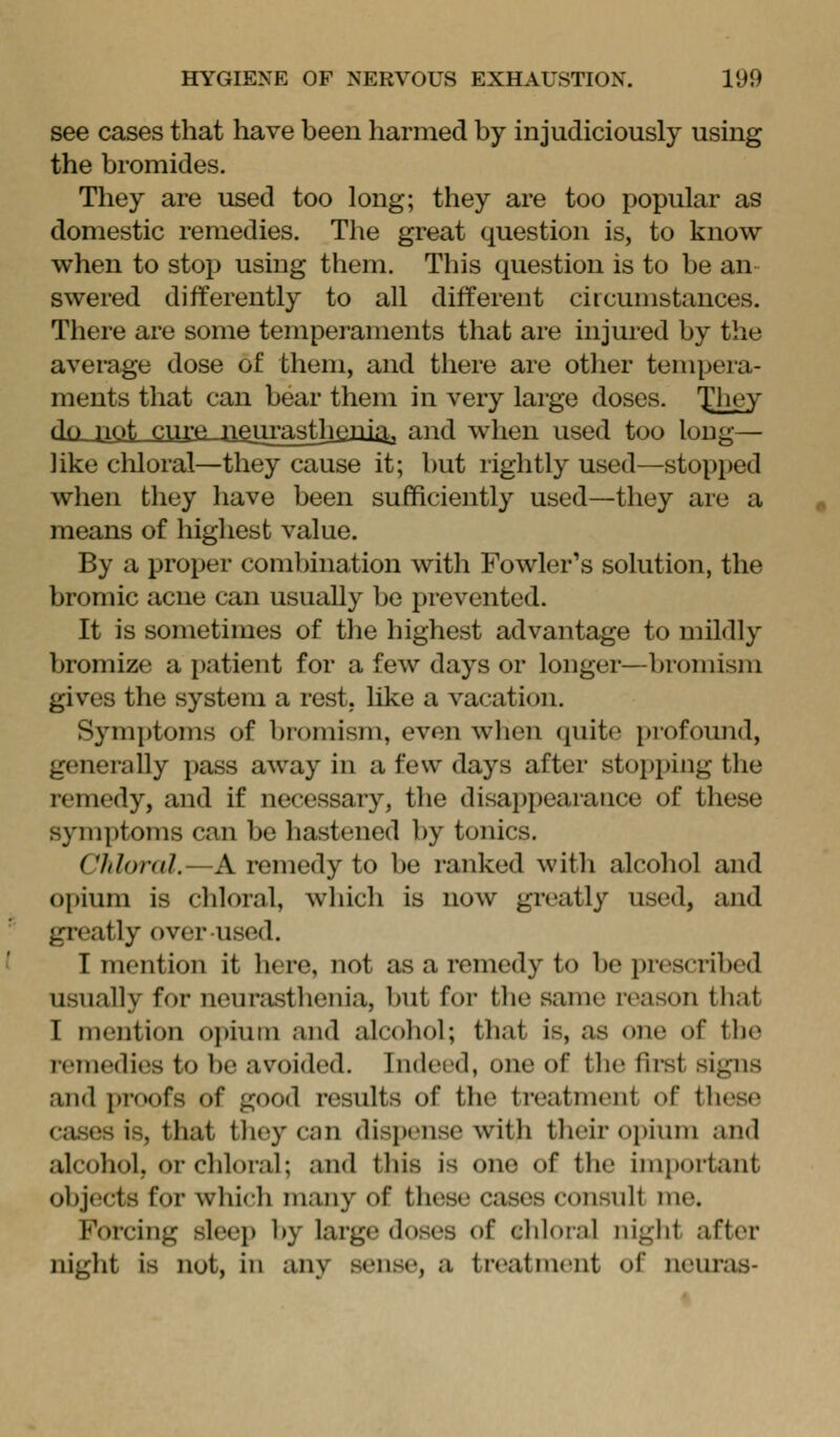 see cases that have been harmed by injudiciously using the bromides. They are used too long; they are too popular as domestic remedies. The great question is, to know when to stop using them. This question is to be an swered differently to all different circumstances. There are some temperaments that are injured by the average dose of them, and there are other tempera- ments that can bear them in very large doses. They do pot ^-''^ nfturastjioni.'^^ and when used too long— like chloral—they cause it; but rightly used—stopped when they have been sufficiently used—they are a means of highest value. By a proper combination with Fowler's solution, the bromic acne can usually be prevented. It is sometimes of the highest advantage to mildly bromize a patient for a few days or longer—bromism giv^es the system a rest, hke a vacation. Symptoms of bromism, even wlien (juito profound, generally pass away in a few days after stopping the remedy, and if necessary, the disappearance of these symptoms can be hastened by tonics. Chloral.—A remedy to be ranked with alcohol and opium is chloral, which is now greatly used, and greatly over used. I mention it here, not as a remedy to be prescribed usually for neurasthenia, but for tlie same reason that I mention opium and alcohol; that is, as one of the remedies to be avoided. Indeed, one of the fii'st signs and proofs of good results of the treatment of these cases is, that tliey can dispense with their opium and alcohol, or chloral; and this is one of the imi)ortant objects for which many of these cases consult me. Forcing sleep by large doses of chloral night after night is not, in any sense, a treatment of neuras-