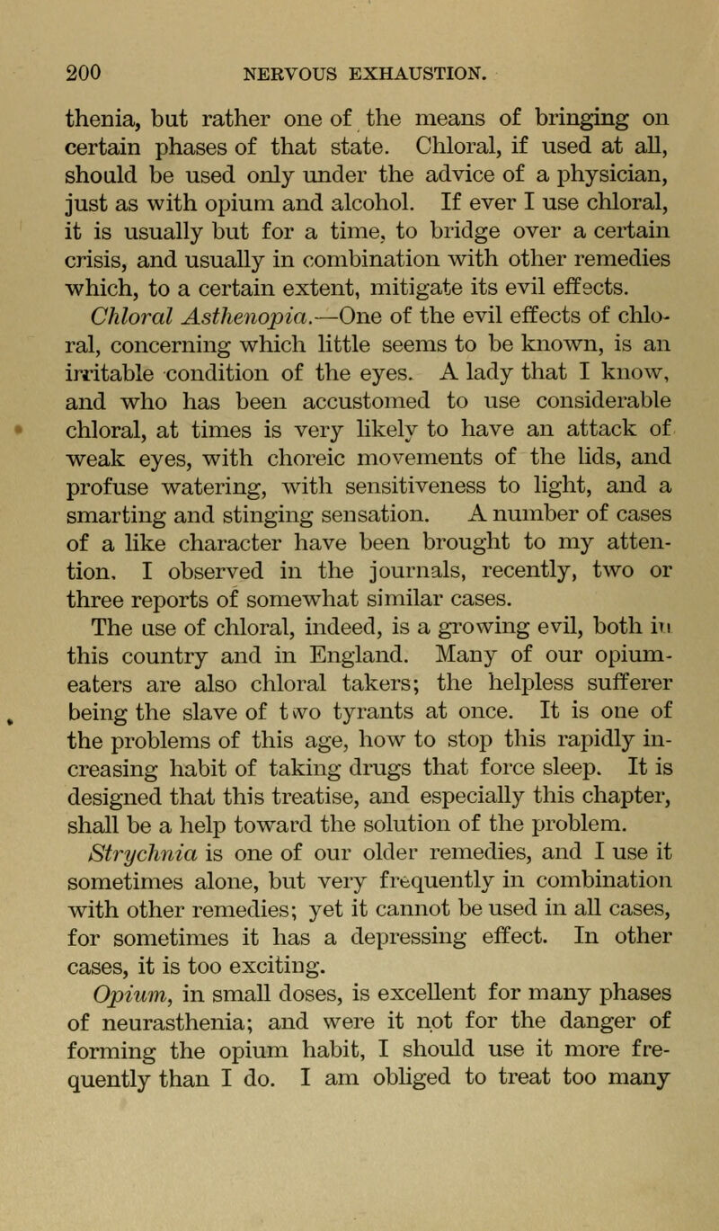 thenia, bat rather one of the means of bringing on certain phases of that state. Chloral, if used at all, should be used only under the advice of a physician, just as with opium and alcohol. If ever I use chloral, it is usually but for a time, to bridge over a certain crisis, and usually in combination with other remedies which, to a certain extent, mitigate its evil effects. Chloral Asthenopia.—One of the evil effects of chlo- ral, concerning which little seems to be known, is an irritable condition of the eyes. A lady that I know, and who has been accustomed to use considerable chloral, at times is very likely to have an attack of weak eyes, with choreic movements of the lids, and profuse watering, with sensitiveness to light, and a smarting and stinging sensation. A number of cases of a like character have been brought to my atten- tion, I observed in the journals, recently, two or three reports of somewhat similar cases. The use of chloral, indeed, is a growing evil, both in this country and in England. Many of our opium- eaters are also chloral takers; the helpless sufferer being the slave of t vvo tyrants at once. It is one of the problems of this age, how to stop this rapidly in- creasing habit of taking drugs that force sleep. It is designed that this treatise, and especially this chapter, shall be a help tow^ard the solution of the problem. Strychnia is one of our older remedies, and I use it sometimes alone, but very frequently in combination with other remedies; yet it cannot be used in all cases, for sometimes it has a depressing effect. In other cases, it is too exciting. Opium, in small doses, is excellent for many phases of neurasthenia; and were it not for the danger of forming the opium habit, I should use it more fre- quently than I do. I am obhged to treat too many