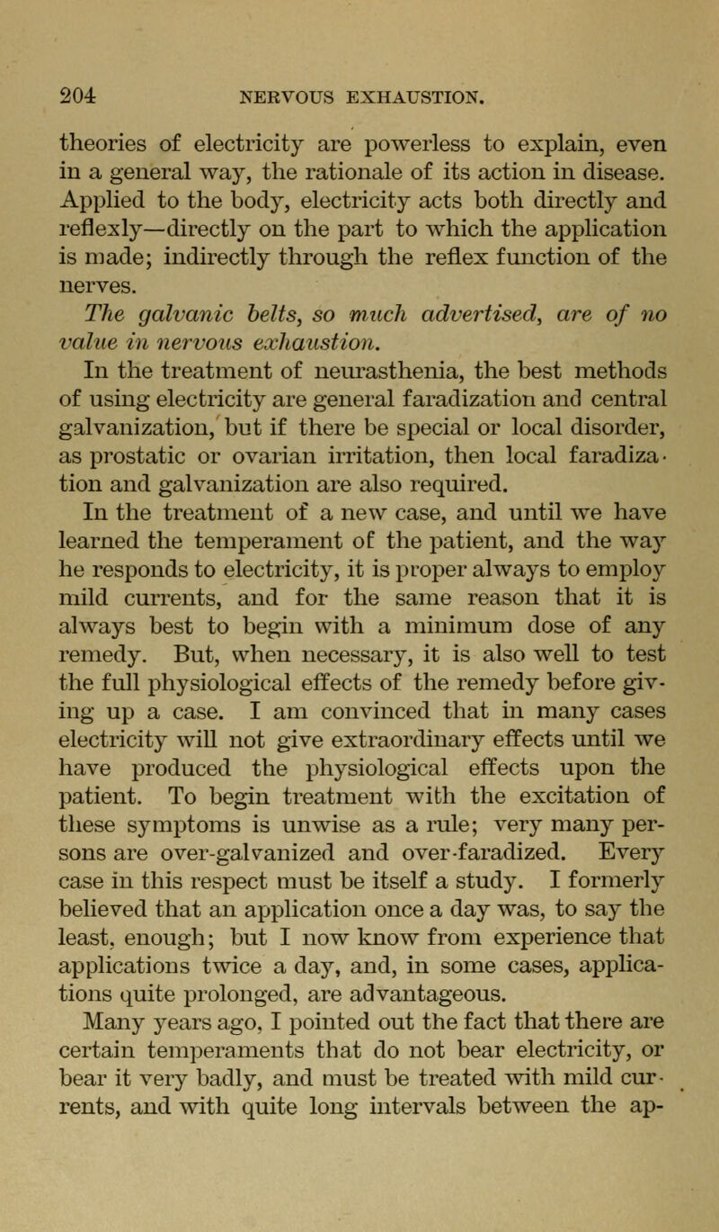 theories of electricity are powerless to explain, even in a general way, the rationale of its action in disease. Applied to the body, electricity acts both directly and reflexly—directly on the part to which the application is made; indirectly through the reflex function of the nerves. The galvanic belts, so much advertised, are of no value in nervous exhaustion. In the treatment of neurasthenia, the best methods of using electricity are general faradization and central galvanization, but if there be special or local disorder, as prostatic or ovarian irritation, then local faradiza- tion and galvanization are also required. In the treatment of a new case, and until we have learned the temperament of the patient, and the way he responds to electricity, it is proper always to employ mild currents, and for the same reason that it is always best to begin with a minimum dose of any remedy. But, when necessary, it is also well to test the full physiological effects of the remedy before giv- ing up a case. I am convinced that in many cases electricity wiU not give extraordinary effects until we have produced the physiological effects upon the patient. To begin treatment with the excitation of these symptoms is unwise as a rule; very many per- sons are over-galvanized and over-faradized. Every case in this respect must be itself a study. I formerly believed that an application once a day was, to say the least, enough; but I now know from experience that applications twice a day, and, in some cases, applica- tions quite prolonged, are advantageous. Many years ago, I pointed out the fact that there are certain temperaments that do not bear electricity, or bear it very badly, and must be treated with mild cur- rents, and with quite long intervals between the ap-