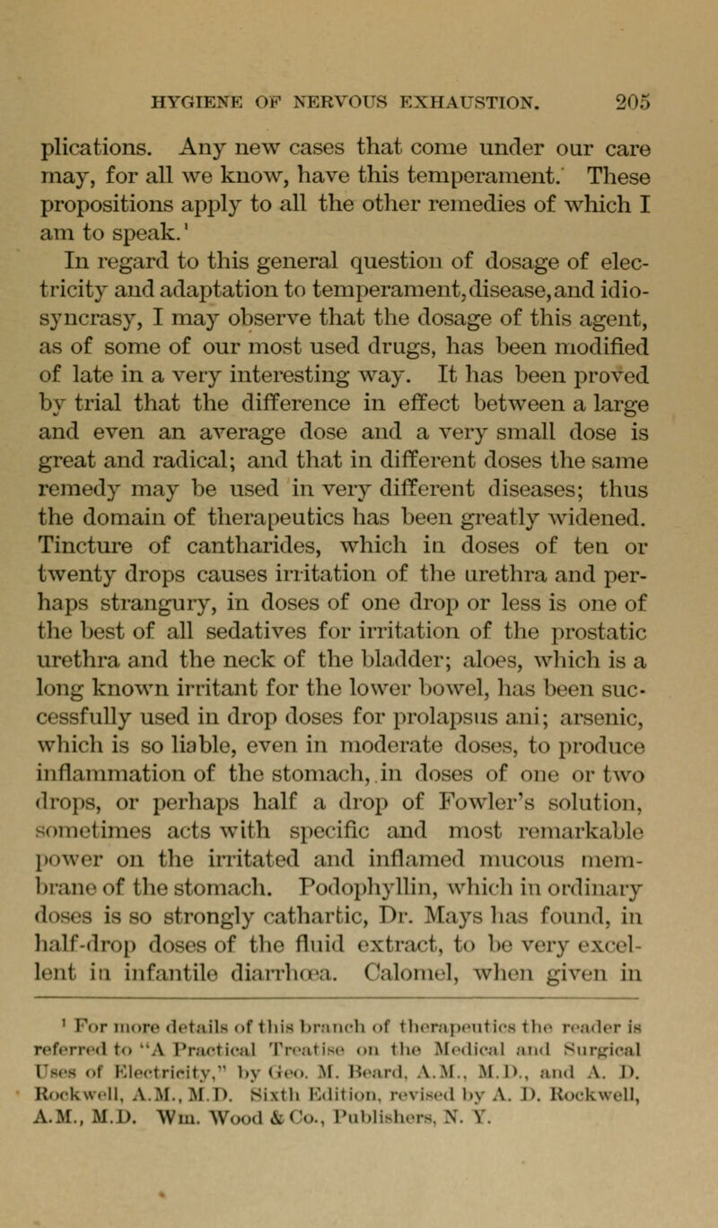 plications. Any new cases that come under our care may, for all we know, have this temperament. These propositions apply to all the other remedies of which I am to speak.' In regard to this general question of dosage of elec- tricity and adaptation to temperament,disease, and idio- syncrasy, I may observe that the dosage of this agent, as of some of our most used drugs, has been modified of late in a very interesting way. It has been proved by trial that the difference in effect between a large and even an average dose and a very small dose is great and radical; and that in different doses the same remedy may be used in very different diseases; thus the domain of therapeutics has been greatly widened. Tincture of cantharides, which in doses of ten or twenty drops causes irritation of the urethra and per- haps strangury, in doses of one drop or less is one of the best of all sedatives for irritation of the prostatic urethra and the neck of the bladder; aloes, which is a long known irritant for the lower bowel, has been suc- cessfully used in drop doses for prolapsus ani; arsenic, which is so liable, even in moderate doses, to produce inflammation of the stomach, in doses of one or two drops, or perhaps half a drop of Fowler's solution, sometimes acts with specific and most remarkable power on the irritated and inflamed mucous mem- brane of the stomach. Podophyllin, which in ordinary doses is so strongly cathartic, Dr. Mays has found, in lialf-drop doses of tlie fluid extract, to be very excel- lent in infantile diaiThoea. Calomel, when given in ' For more details of tliis branch of therapeiitics the reader is referred to A Practical Treatise on the Medical and Surffical Uses of Klectricity, by Geo. M. Heard, A.M., M.D., and A. D. Rockwell, A.M., M.D. Sixth Edition, revised by A. D. Rockwell, A.M., M.D. Wm. Wood & Co., rublishers, N. Y.